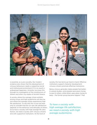 World Happiness Report 2023
18
is essential, as is pro-sociality. Our modern
evidence also shows that the development of
virtuous behaviours needs a supportive social
and institutional environment if it is to result in
widespread happiness. Aristotle, too knew this
through his investigation of the constitutions of
Athens and other city-states of ancient Greece.
A society where the average citizen exhibits
strong virtues and high eudaimonia will also be
one where the average citizen experiences high
life satisfaction. To see why this is true we have
only to consider how far our own life satisfaction
depends on the behaviour and attitudes of others.
So to have a society with high average life satis-
faction, we need a society with virtuous citizens
and with supportive institutions. At the level of
society, the two terms go hand-in-hand. Effective
institutions support character development;
virtuous citizens promote effective institutions.
Being virtuous generally makes people feel better.
In several studies, some people were given money
to give to others, while others were given money to
keep – the former group became happier.8
That
To have a society with
high average life satisfaction,
we need a society with high
average eudaimonia.
Photo
by
Ashwini
Chaudhary
Monty
on
Unsplash
 