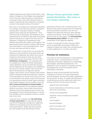 World Happiness Report 2023
19
happier people are more likely to help others is also
shown in Chapter 4 of this Report, and elsewhere.9
And in Prisoner’s Dilemma games in laboratories,
it has been shown that when people choose to
behave cooperatively, they experience increased
activity in the reward centres of the brain.10
But virtue is not always and necessarily rewarding.
For example, some full-time voluntary caregivers
(looking after vulnerable children or elderly
parents) have quite low life satisfaction.11
Thus,
when we look at individuals, life satisfaction and
eudaimonia are not identical. We need, for example,
special institutions to support the hard work of
caregivers. Caregiving is rewarding but also
difficult and painful and needs social support. The
general policy point remains, however. We should
train individuals in virtue and eudaimonia – both
for their own sake and that of others.
The central task of institutions is to promote the
behaviours and conditions of all kinds which are
conducive to happiness. But before we come to
institutions and research, there are two other
fundamental issues of principle. The first is the
distribution of happiness – as compared with
its average level. Unlike the British philosopher
Jeremy Bentham, we do not think the average
level of happiness (or the simple sum of happiness,
per person) is all that matters. We should care
about the distribution of happiness and be
happier when misery can be relieved. Most ethical
systems emphasise that the world (and “creation”)
is for everybody, not merely for the lucky, the rich,
or the favoured. One obvious step in this direction
is to guarantee minimum human rights (including
food, shelter, freedom, and civil rights). Thus the
UN’s Universal Declaration of Human Rights12
is
an integral component of the happiness agenda.
Without such basic human rights, there would
today be many more people living in misery. Yet
the agenda of the Universal Declaration is still far
from fulfilled, and its realisation remains a central
task of our time.
A second issue is equally vital: the well-being
of future generations. In most ethical systems,
and from the happiness perspective, happiness
matters for everybody across the world and
across generations. Today’s decisions should
give due weight to the well-being of future
generations and our own. In technical terms, the
discount rate used to compare the circumstances
across generations should be very low, and
indeed much below the discount rates typically
used by economists. Future well-being must be
given its due. For this reason, the UN Sustainable
Development Goals (SDGs)13
are also a vital
component of the happiness agenda.
In short, the interests of others (human rights)
and of a sustainable environment (SDGs) are
integral to happy lives rather than something that
is either additional or in conflict with them.
Priorities for Institutions
Thus, there is now the potential for a real well-being
revolution, that is, a broad advance in human
well-being achieved by deploying our knowledge,
technologies, and ethical perspectives. The
appetite for such an advance is growing, and the
knowledge base of how to promote human
well-being is exploding.
Based on what we have learned from the life
evaluations of millions of survey respondents
around the globe, we now more clearly understand
the key factors at work. To explain the differences
in well-being around the world, both within and
among countries, the key factors include14
physical and mental health
	
human relationships (in the family, at work
and in the community),
income and employment
	
character virtues, including pro-sociality
and trust
social support
personal freedom
lack of corruption, and
effective government
Being virtuous generally makes
people feel better… But virtue is
not always rewarding.
 