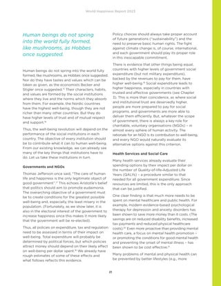 World Happiness Report 2023
21
Human beings do not spring into the world fully
formed, like mushrooms, as Hobbes once suggested.
Nor do they have tastes and values which can be
taken as given, as the economists Becker and
Stigler once suggested.15
Their characters, habits,
and values are formed by the social institutions
where they live and the norms which they absorb
from them. For example, the Nordic countries
have the highest well-being, though they are not
richer than many other countries. But they do
have higher levels of trust and of mutual respect
and support.16
Thus, the well-being revolution will depend on the
performance of the social institutions in each
country. The objective of every institution should
be to contribute what it can to human well-being.
From our existing knowledge, we can already see
many of the key things that institutions have to
do. Let us take these institutions in turn.
Governments and NGOs
Thomas Jefferson once said, “The care of human
life and happiness is the only legitimate object of
good government”.17
This echoes Aristotle’s belief
that politics should aim to promote eudaimonia.
The overarching objective of a government must
be to create conditions for the greatest possible
well-being and, especially, the least misery in the
population. (Fortunately, as we show later, it is
also in the electoral interest of the government to
increase happiness since this makes it more likely
that the government will be re-elected).
Thus, all policies on expenditure, tax and regulation
need to be assessed in terms of their impact on
well-being. Total expenditure will probably be
determined by political forces, but which policies
attract money should depend on their likely effect
on well-being per dollar spent.18
We already have
rough estimates of some of these effects and
what follows reflects this evidence.
Policy choices should always take proper account
of future generations (“sustainability”) and the
need to preserve basic human rights. The fight
against climate change is, of course, international,
and each government should play its proper role
in this inescapable commitment.
There is evidence that other things being equal,
countries with higher levels of government social
expenditure (but not military expenditure),
backed by the revenues to pay for them, have
higher well-being.19
Social expenditure leads to
higher happiness, especially in countries with
trusted and effective governments (see Chapter
3). This is more than coincidence, as where social
and institutional trust are deservedly higher,
people are more prepared to pay for social
programs, and governments are more able to
deliver them efficiently. But, whatever the scope
of government, there is always a key role for
charitable, voluntary organisations (NGOs) – in
almost every sphere of human activity. The
rationale for an NGO is its contribution to well-being,
and every NGO would naturally evaluate its
alternative options against this criterion.
Health Services and Social Care
Many health services already evaluate their
spending options by their impact per dollar on
the number of Quality-of-life-Adjusted Life
Years (QALYs) – a procedure similar to that
needed for all government expenditure. Since
resources are limited, this is the only approach
that can be justified.
One clear finding is that much more needs to be
spent on mental healthcare and public health. For
example, modern evidence-based psychological
therapy for depression and anxiety disorders has
been shown to save more money than it costs. (The
savings are on reduced disability benefits, increased
tax payments and reduced physical healthcare
costs).20
Even more proactive than providing mental
health care, a focus on mental health promotion –
or promoting the conditions for good mental health
and preventing the onset of mental illness – has
been shown to be cost effective.21
Many problems of mental and physical health can
be prevented by better lifestyles (e.g., more
Human beings do not spring
into the world fully formed,
like mushrooms, as Hobbes
once suggested.
 