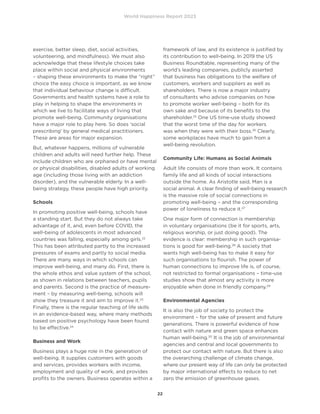 World Happiness Report 2023
22
exercise, better sleep, diet, social activities,
volunteering, and mindfulness). We must also
acknowledge that these lifestyle choices take
place within social and physical environments
– shaping these environments to make the “right”
choice the easy choice is important, as we know
that individual behaviour change is difficult.
Governments and health systems have a role to
play in helping to shape the environments in
which we live to facilitate ways of living that
promote well-being. Community organisations
have a major role to play here. So does ‘social
prescribing’ by general medical practitioners.
These are areas for major expansion.
But, whatever happens, millions of vulnerable
children and adults will need further help. These
include children who are orphaned or have mental
or physical disabilities, disabled adults of working
age (including those living with an addiction
disorder), and the vulnerable elderly. In a well-
being strategy, these people have high priority.
Schools
In promoting positive well-being, schools have
a standing start. But they do not always take
advantage of it, and, even before COVID, the
well-being of adolescents in most advanced
countries was falling, especially among girls.22
This has been attributed partly to the increased
pressures of exams and partly to social media.
There are many ways in which schools can
improve well-being, and many do. First, there is
the whole ethos and value system of the school,
as shown in relations between teachers, pupils
and parents. Second is the practice of measure-
ment – by measuring well-being, schools will
show they treasure it and aim to improve it.23
Finally, there is the regular teaching of life skills
in an evidence-based way, where many methods
based on positive psychology have been found
to be effective.24
Business and Work
Business plays a huge role in the generation of
well-being. It supplies customers with goods
and services, provides workers with income,
employment and quality of work, and provides
profits to the owners. Business operates within a
framework of law, and its existence is justified by
its contribution to well-being. In 2019 the US
Business Roundtable, representing many of the
world’s leading companies, publicly asserted
that business has obligations to the welfare of
customers, workers and suppliers as well as
shareholders. There is now a major industry
of consultants who advise companies on how
to promote worker well-being – both for its
own sake and because of its benefits to the
shareholder.25
One US time-use study showed
that the worst time of the day for workers
was when they were with their boss.26
Clearly,
some workplaces have much to gain from a
well-being revolution.
Community Life: Humans as Social Animals
Adult life consists of more than work. It contains
family life and all kinds of social interactions
outside the home. As Aristotle said, Man is a
social animal. A clear finding of well-being research
is the massive role of social connections in
promoting well-being – and the corresponding
power of loneliness to reduce it.27
One major form of connection is membership
in voluntary organisations (be it for sports, arts,
religious worship, or just doing good). The
evidence is clear: membership in such organisa-
tions is good for well-being.28
A society that
wants high well-being has to make it easy for
such organisations to flourish. The power of
human connections to improve life is, of course,
not restricted to formal organisations – time-use
studies show that almost any activity is more
enjoyable when done in friendly company.29
Environmental Agencies
It is also the job of society to protect the
environment – for the sake of present and future
generations. There is powerful evidence of how
contact with nature and green space enhances
human well-being.30
It is the job of environmental
agencies and central and local governments to
protect our contact with nature. But there is also
the overarching challenge of climate change,
where our present way of life can only be protected
by major international effects to reduce to net
zero the emission of greenhouse gases.
 