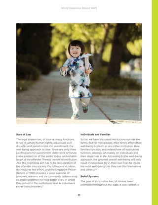 World Happiness Report 2023
23
Rule of Law
The legal system has, of course, many functions.
It has to uphold human rights, adjudicate civil
disputes and punish crime. On punishment, the
well-being approach is clear. There are only three
justifications for punishment: deterrence of future
crime, protection of the public today, and rehabili-
tation of the offender. There is no role for retribution.
And the overriding aim has to be reintegration of
the offender into society. For offenders in prison,
this requires real effort, and the Singapore Prison
Reform of 1998 provides a good example of
prisoners, wardens and the community collaborating
to enable prisoners to have better lives, in which
they return to the institutions later as volunteers
rather than prisoners.31
Individuals and Families
So far, we have discussed institutions outside the
family. But for most people, their family affects their
well-being as much as any other institution. How
families function, and indeed how all institutions
function, depends ultimately on individuals and
their objectives in life. According to the well-being
approach, the greatest overall well-being will only
result if individuals try in their own lives to create
the most well-being that they can (for themselves
and others).32
Belief Systems
The goal of civic virtue has, of course, been
promoted throughout the ages. It was central to
Photo
by
Sue
Zeng
on
Unsplash
 