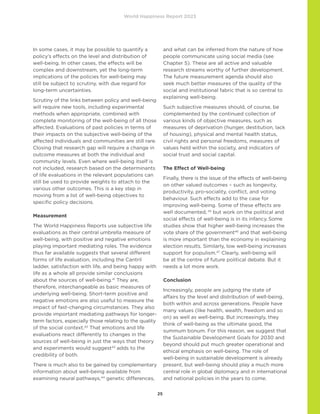 World Happiness Report 2023
25
In some cases, it may be possible to quantify a
policy’s effects on the level and distribution of
well-being. In other cases, the effects will be
complex and downstream, yet the long-term
implications of the policies for well-being may
still be subject to scrutiny, with due regard for
long-term uncertainties.
Scrutiny of the links between policy and well-being
will require new tools, including experimental
methods when appropriate, combined with
complete monitoring of the well-being of all those
affected. Evaluations of past policies in terms of
their impacts on the subjective well-being of the
affected individuals and communities are still rare.
Closing that research gap will require a change in
outcome measures at both the individual and
community levels. Even where well-being itself is
not included, research based on the determinants
of life evaluations in the relevant populations can
still be used to provide weights to attach to the
various other outcomes. This is a key step in
moving from a list of well-being objectives to
specific policy decisions.
Measurement
The World Happiness Reports use subjective life
evaluations as their central umbrella measure of
well-being, with positive and negative emotions
playing important mediating roles. The evidence
thus far available suggests that several different
forms of life evaluation, including the Cantril
ladder, satisfaction with life, and being happy with
life as a whole all provide similar conclusions
about the sources of well-being.41
They are,
therefore, interchangeable as basic measures of
underlying well-being. Short-term positive and
negative emotions are also useful to measure the
impact of fast-changing circumstances. They also
provide important mediating pathways for longer-
term factors, especially those relating to the quality
of the social context.42
That emotions and life
evaluations react differently to changes in the
sources of well-being in just the ways that theory
and experiments would suggest43
adds to the
credibility of both.
There is much also to be gained by complementary
information about well-being available from
examining neural pathways,44
genetic differences,
and what can be inferred from the nature of how
people communicate using social media (see
Chapter 5). These are all active and valuable
research streams worthy of further development.
The future measurement agenda should also
seek much better measures of the quality of the
social and institutional fabric that is so central to
explaining well-being.
Such subjective measures should, of course, be
complemented by the continued collection of
various kinds of objective measures, such as
measures of deprivation (hunger, destitution, lack
of housing), physical and mental health status,
civil rights and personal freedoms, measures of
values held within the society, and indicators of
social trust and social capital.
The Effect of Well-being
Finally, there is the issue of the effects of well-being
on other valued outcomes – such as longevity,
productivity, pro-sociality, conflict, and voting
behaviour. Such effects add to the case for
improving well-being. Some of these effects are
well documented, 45
but work on the political and
social effects of well-being is in its infancy. Some
studies show that higher well-being increases the
vote share of the government46
and that well-being
is more important than the economy in explaining
election results. Similarly, low well-being increases
support for populism.47
Clearly, well-being will
be at the centre of future political debate. But it
needs a lot more work.
Conclusion
Increasingly, people are judging the state of
affairs by the level and distribution of well-being,
both within and across generations. People have
many values (like health, wealth, freedom and so
on) as well as well-being. But increasingly, they
think of well-being as the ultimate good, the
summum bonum. For this reason, we suggest that
the Sustainable Development Goals for 2030 and
beyond should put much greater operational and
ethical emphasis on well-being. The role of
well-being in sustainable development is already
present, but well-being should play a much more
central role in global diplomacy and in international
and national policies in the years to come.
 