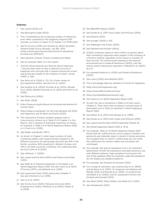 World Happiness Report 2023
26
Endnotes
1 See Layard (2020, p.9.
2 See Barrington-Leigh (2022)
3	
This is illustrated by the increasing number of references,
even when compared to the triggering ‘beyond GDP’
concept, as shown in Figure 3.1 of chapter 3 of WHR 2022.
4	
See EU Council (2019) and remarks by OECD Secretary
General Angel Gurria, Brussels, July 8th, 2019
(https://www.oecd.org/social/economy-of-well-being-
brussels-july-2019.htm).
5 New Zealand, Iceland, Finland, Scotland and Wales.
6 See for example Table 2.1 in this report.
7	
‘Ancient ethical theories are theories about happiness
– theories that claim to have a reflective account of
happiness will conclude that it requires having the virtues
and giving due weight to the interests of others’ Annas
(1993), p. 330.
8	
See Aknin et al, (2019, p. 72). For a fuller review of
pre-registered studies, see Aknin et al. (2022).
9	
See Kushlev et al. (2020), Kushlev et al. (2022), Rhoads
et al. (2021), Brethel-Haurwitz et al. (2014) and Aknin et al.
(2018).
10 See Rilling et al (2002).
11 See Zeller (2018).
12	
https://www.un.org/en/about-us/universal-declaration-of-
human-rights
13	
https://sdgs.un.org/goals. For the links between the SDGs
and happiness, see De Neve and Sachs (2020).
14	
The importance of these variables appears both in
cross-country context, as in Table 2.1 of Chapter 2 in this
Report, and in analysis of individual responses, as shown,
for example in Table 2.4 of World Happiness Report 2022,
or in Clark et al. (2018).
15 See Stigler and Becker (1977).
16	
As shown in Chapter 2, when large numbers of cash-
containing wallets were experimentally dropped in 40
different countries, the percentage returned was 81% in the
Nordic countries, 60% elsewhere in Western Europe, and
43% in all other countries combined. The underlying data
are from Cohn et al (2019).
17 See Jefferson, T. (2004).
18	
See Layard and De Neve (2023) and Frijters and Krekel
(2021).
19	
See Table 16 of Statistical Appendix 2 of Chapter 2 of
World Happiness Report 2019. See also Flavin et al (2011),
O’Connor (2017), and Helliwell et al. (2018)
20	
See Layard and Clark (2014) particularly Chapter 11.
See also Chisholm et al. (2016).
21 See Le et al. (2021).
22	
See Cosma et al. (2020); Marquez and Long (2021).
Krokstad et al (2022); McManus et al (2016); Sadler et
al (2018).
23 See #BeeWell Report (2022)
24 See Durlak et al. (2011) and Lordan and McGuire (2019).
25 See Edmans (2012)
26 See Krueger (2009, p. 49).
27 See Waldinger and Schulz (2023).
28 See Helliwell and Putnam (2004).
29	
13,000 Londoners asked on half a million occasions about
their momentary happiness were happier in the company of
a friend or partner, regardless of the nature or location of
their activity. The overall results relating to the physical
environment are in Krekel  MacKerron (2020), with the
social context interactions reported in Helliwell et al. (2020)
at p. 9.
30	
For example Krekel et a.l (2016) and Krekel  MacKerron
(2020).
31 See Leong (2010) and Helliwell (2011).
32	
This is the pledge taken by members of Action for Happiness.
33 https://actionforhappiness.org/
34 https://www.effectivealtruism.org/
35 https://worldwellbeingmovement.org/
36 See Figure 2.4 in World Happiness Report 2021.
37	
As with the role of donations in Table 2.1 of each year’s
Chapter 2. There were more increases in several types of
benevolent acts in 2022, as reported in World Happiness
Report 2022.
38 See Kellam et al. (2011) and Ialongo et al. (1999).
39 See Durlak et al. (2011) and Lordan and McGuire (2019).
40 See Layard and De Neve (2023) especially Chapter 18.
41 See World Happiness Report 2015, p. 15-16.
42	
For example, Table 2.1 of World Happiness Report 2022
shows that the coefficients for social support, freedom and
generosity are materially lower in column 4 (where emotions
are included) than in column 1 (where they are not) while
the coefficients for income, health and corruption are
unchanged.
43	
For example, the level of workplace trust is an important
determinant of both life evaluations and daily emotions, but
with different patterns: high workplace trust lessens the
size of the weekend effect for emotions, while life evaluations
do not display any weekend patterns.
44 For example, see Davidson  Schuyler (2015).
45	
For a range of outcomes, see Lyubomirsky et al. (2005)
and De Neve et al. (2013). On longevity see Steptoe and
Wardle (2012) and Rosella et al. (2019), on productivity
see Bellet et al. (2020), and for subsequent income see
De Neve and Oswald (2012).
46 See Ward (2019), Ward (2020), and Ward et al. (2021).
47 See Nowakowski (2021).
 