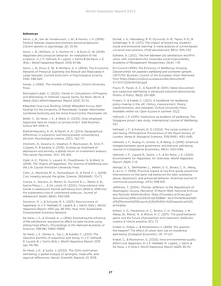 World Happiness Report 2023
27
References
Aknin, L. B., Van de Vondervoort, J. W.,  Hamlin, J. K. (2018).
Positive feelings reward and promote prosocial behavior.
Current opinion in psychology, 20, 55-59.
Aknin, L. B., Whillans, A. V., Norton, M. I.,  Dunn, E. W. (2019).
Happiness and prosocial behavior: An evaluation of the
evidence. In J. F. Helliwell, R. Layard, J. Sachs  De Neve, J. E
(Eds.) World Happiness Report 2019, 67-86.
Aknin, L. B., Dunn, E. W.,  Whillans, A. V. (2022). The Emotional
Rewards of Prosocial Spending Are Robust and Replicable in
Large Samples. Current Directions in Psychological Science,
31(6), 536-545.
Annas, J. (1993). The morality of happiness. Oxford University
Press.
Barrington-Leigh, C. (2022). Trends in Conceptions of Progress
and Well-being. In Helliwell, Layard, Sachs, De Neve, Aknin, 
Wang (Eds) World Happiness Report 2022, 53-74.
#BeeWell Overview Briefing. (2022) #BeeWell Survey 2021
findings for the University of Manchester, Greater Manchester
Combined Authority and the Anna Freud Centre. Manchester UK.
Bellet, C., De Neve, J. E.,  Ward, G. (2020). Does employee
happiness have an impact on productivity?. Saïd Business
School WP 2019-13.
Brethel-Haurwitz, K. M.,  Marsh, A. A. (2014). Geographical
differences in subjective well-being predict extraordinary
altruism. Psychological science, 25(3), 762-771.
Chisholm, D., Sweeny, K., Sheehan, P., Rasmussen, B., Smit, F.,
Cuijpers, P.,  Saxena, S. (2016). Scaling-up treatment of
depression and anxiety: a global return on investment analysis.
The Lancet Psychiatry, 3(5), 415-424.
Clark, A. E., Flèche, S., Layard, R., Powdthavee, N.,  Ward, G.
(2018). The Origins of Happiness: The Science of Wellbeing over
the Life Course. Princeton University Press
Cohn, A., Maréchal, M. A., Tannenbaum, D.,  Zünd, C. L. (2019).
Civic honesty around the globe. Science, 365(6448), 70-73.
Cosma, A., Stevens, G., Martin, G., Duinhof, E. L., Walsh, S. D.,
Garcia-Moya, I., ...  De Looze, M. (2020). Cross-national time
trends in adolescent mental well-being from 2002 to 2018 and
the explanatory role of schoolwork pressure. Journal of
Adolescent Health, 66(6), S50-S58.
Davidson, R. J.,  Schuyler, B. S. (2015). Neuroscience of
happiness. In J. F. Helliwell, R. Layard,  J. Sachs (Eds.), World
Happiness Report 2015 (pp. 88-105). New York: Sustainable
Development Solutions Network.
De Neve, J. E.,  Oswald, A. J. (2012). Estimating the influence
of life satisfaction and positive affect on later income using
sibling fixed effects. Proceedings of the National Academy of
Sciences, 109(49), 19953-19958.
De Neve, J. E., Diener, E., Tay, L.,  Xuereb, C. (2013). The
objective benefits of subjective well-being. In J. F. Helliwell,
R. Layard,  J. Sachs (Eds.), World Happiness Report 2013
(pp. 54-79).
De Neve, J.-E.,  Sachs, J. (2020). The SDGs and human
well-being: a global analysis of synergies, trade-offs, and
regional differences. Nature Scientific Reports, 10, 15113.
Durlak, J. A., Weissberg, R. P., Dymnicki, A. B., Taylor, R. D., 
Schellinger, K. B. (2011). The impact of enhancing students’
social and emotional learning: A meta-analysis of school-based
universal interventions. Child development, 82(1), 405-432.
Edmans, A. (2012). The link between job satisfaction and firm
value, with implications for corporate social responsibility.
Academy of Management Perspectives, 26(4), 1-19.
EU Council (2019). The Economy of Wellbeing: Creating
Opportunities for people’s wellbeing and economic growth.
(13171/19). Brussels: Council of the European Union Retrieved
from https://data.consilium.europa.eu/doc/document/
ST-13171-2019-INIT/en/pdf.
Flavin, P., Pacek, A. C.,  Radcliff, B. (2011). State intervention
and subjective well-being in advanced industrial democracies.
Politics  Policy, 39(2), 251-269.
Frijters, P.,  Krekel, C. (2021). A handbook for wellbeing
policy-making in the UK: History, measurement, theory,
implementation, and examples. Oxford University Press.
Available online via Open Access in summer 2022.
Helliwell, J. F. (2011). Institutions as enablers of wellbeing: The
Singapore prison case study. International Journal of Wellbeing,
1(2).
Helliwell, J. F.,  Putnam, R. D. (2004). The social context of
well–being. Philosophical Transactions of the Royal Society of
London. Series B: Biological Sciences, 359(1449), 1435-1446.
Helliwell, J. F., Huang, H., Grover, S.,  Wang, S. (2018). Empirical
linkages between good governance and national well-being.
Journal of Comparative Economics, 46(4), 1332-1346.
Helliwell, J. F., Layard, R., Sachs, J. F.,  De Neve, J. E. (2020).
Environments for Happiness: An Overview. World Happiness
Report, 2020, 3-12.
Ialongo, N. S., Werthamer, L., Kellam, S. G., Brown, C. H., Wang,
S.,  Lin, Y. (1999). Proximal impact of two first-grade preventive
interventions on the early risk behaviors for later substance
abuse, depression, and antisocial behavior. American journal of
community psychology, 27(5), 599-641.
Jefferson, T. (2004). Thomas Jefferson to the Republicans of
Washington County, Maryland, 31 March 1809. National Archives
and Records Administration. https://founders.archives.gov/
documents/Jefferson/03-01-02-0088#:~:text=the%20care%20
of%20human%20life,purity%20of%20it’s%20republican%20
principles.
Kellam, S. G., Mackenzie, A. C., Brown, C. H., Poduska, J. M.,
Wang, W., Petras, H.,  Wilcox, H. C. (2011). The good behavior
game and the future of prevention and treatment. Addiction
science  clinical practice, 6(1), 73.
Krekel, C., Kolbe, J.,  Wüstemann, H. (2016). The greener,
the happier? The effect of urban land use on residential
well-being. Ecological Economics, 121, 117-127.
Krekel, C.,  MacKerron, G. (2020). How environmental quality
affects our happiness. In J. F. Helliwell, R. Layard, J. Sachs 
De Neve, J. E (Eds.), World Happiness Report 2020, 95-112.
 