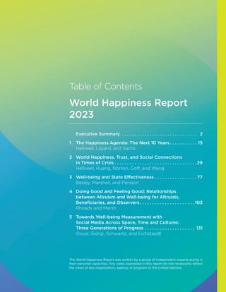Table of Contents
World Happiness Report
2023
Executive Summary . .  .  .  .  .  .  .  .  .  .  .  .  .  .  .  .  .  .  .  .  .  .  .  .  .  .  .  .  .  . 2
1 The Happiness Agenda: The Next 10 Years. .  .  .  .  .  .  .  .  .  .  . 15
Helliwell, Layard, and Sachs
2	
World Happiness, Trust, and Social Connections
in Times of Crisis. .  .  .  .  .  .  .  .  .  .  .  .  .  .  .  .  .  .  .  .  .  .  .  .  .  .  .  .  .  .  .  . 29
Helliwell, Huang, Norton, Goff, and Wang
3 Well-being and State Effectiveness. .  .  .  .  .  .  .  .  .  .  .  .  .  .  .  . 77
Besley, Marshall, and Persson
4	
Doing Good and Feeling Good: Relationships
between Altruism and Well-being for Altruists,
Beneficiaries, and Observers. .  .  .  .  .  .  .  .  .  .  .  .  .  .  .  .  .  .  .  .  . 103
Rhoads and Marsh
5	
Towards Well-being Measurement with
Social Media Across Space, Time and Cultures:
Three Generations of Progress. .  .  .  .  .  .  .  .  .  .  .  .  .  .  .  .  .  .  .  . 131
Oscar, Giorgi, Schwartz, and Eichstaedt
The World Happiness Report was written by a group of independent experts acting in
their personal capacities. Any views expressed in this report do not necessarily reflect
the views of any organization, agency, or program of the United Nations.
 
