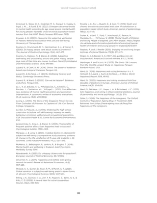 World Happiness Report 2023
28
Krokstad, S., Weiss, D. A., Krokstad, M. A., Rangul, V., Kvaløy, K.,
Ingul, J. M., ...  Sund, E. R. (2022). Divergent decennial trends
in mental health according to age reveal poorer mental health
for young people: repeated cross-sectional population-based
surveys from the HUNT Study, Norway. BMJ open, 12(5)
Krueger, A. B. (2009). Measuring the subjective well-being
of nations: National accounts of time use and well-being.
University of Chicago Press.
Kushlev, K., Drummond, D. M., Heintzelman, S. J.,  Diener, E.
(2020). Do happy people care about society’s problems?.
The Journal of Positive Psychology, 15(4), 467-477.
Kushlev, K., Radosic, N.,  Diener, E. (2022). Subjective
well-being and prosociality around the globe: Happy people
give more of their time and money to others. Social Psychological
and Personality Science, 13(4), 849-861.
Layard, R.,  Clark, D. M. (2014). Thrive: The power of evidence-
based psychological therapies. Penguin UK.
Layard R.,  De Neve, J.E. (2023). Wellbeing: Science and
Policy. Cambridge University Press.
Layard, R.,  Ward, G. (2020). Can we be happier?: Evidence
and ethics. Penguin UK.
Le, L. K. D., Esturas, A. C., Mihalopoulos, C., Chiotelis, O.,
Bucholc, J., Chatterton, M. L.,  Engel, L. (2021). Cost-effective-
ness evidence of mental health prevention and promotion
interventions: A systematic review of economic evaluations.
PLoS medicine, 18(5), e1003606.
Leong, L. (2010). The Story of the Singapore Prison Service,
From Custodian of Prisoners to Captains of Life. Civil Service
College, Singapore.
Lordan, G. McGuire, A.J. (2019). Widening the high school
curriculum to include soft skill training: impacts on health,
behaviour, emotional wellbeing and occupational aspirations.
CEP Discussion Paper 1630, Centre for Economic Performance,
LSE.
Lyubomirsky, S., King, L.,  Diener, E. (2005). The benefits of
frequent positive affect: Does happiness lead to success?.
Psychological bulletin, 131(6), 803.
Marquez, J.,  Long, E. (2021). A global decline in adolescents’
subjective well-being: a comparative study exploring patterns
of change in the life satisfaction of 15-year-old students in 46
countries. Child indicators research, 14(3), 1251-1292.
McManus, S., Bebbington, P., Jenkins, R.,  Brugha, T. (2016).
Mental health and wellbeing in England: Adult Psychiatric
Morbidity Survey 2014.
Nowakowski, A. (2021). Do unhappy citizens vote for populism?.
European Journal of Political Economy, 68, 101985.
O’Connor, K. J. (2017). Happiness and welfare state policy
around the world. Review of Behavioral Economics, 4(4),
397-420.
Rhoads, S. A., Gunter, D., Ryan, R. M.,  Marsh, A. A. (2021).
Global variation in subjective well-being predicts seven forms
of altruism. Psychological Science, 32(8), 1247-1261.
Rilling, J. K., Gutman, D. A., Zeh, T. R., Pagnoni, G., Berns, G. S., 
Kilts, C. D. (2002). A neural basis for social cooperation.
Neuron, 35(2), 395-405.
Rosella, L. C., Fu, L., Buajitti, E.,  Goel, V. (2019). Death and
chronic disease risk associated with poor life satisfaction: a
population-based cohort study. American journal of epidemiology,
188(2), 323-331.
Sadler, K., Vizard, T., Ford, T., Marcheselli, F., Pearce, N.,
Mandalia, D., . . . McManus, S. (2018). Mental Health of Children
and Young People in England, 2017. NHS Digital., https://digital.
nhs.uk/data-and-information/publications/statistical/mental-
health-of-children-and-young-people-in-england/2017/2017
Steptoe, A. and J. Wardle (2012). Enjoying life and living longer.
Archives of Internal Medicine 172(3): 273-275.
Stigler, G. J.,  Becker, G. S. (1977). De gustibus non est
disputandum. American Economic Review, 67(2), 76-90.
Waldinger, R. and Schulz, M. (2023). The Good Life: Lessons
from the World’s Longest Study on Happiness. Penguin
Random House, USA.
Ward, G. (2019). Happiness and voting behaviour. In J. F.
Helliwell, R. Layard, J. Sachs  De Neve, J. E (Eds.), World
Happiness Report 2019, 46-65.
Ward, G. (2020). Happiness and voting: evidence from four
decades of elections in Europe. American Journal of Political
Science, 64(3), 504-518.
Ward, G., De Neve, J. E., Ungar, L. H.,  Eichstaedt, J. C. (2021).
(Un) happiness and voting in US presidential elections. Journal
of personality and social psychology, 120(2), 370.
Zeller, S. (2018). The happiness of the caregivers. The Oxford
Institute of Population Ageing Blog. 21 November 2018.
Retrieved from: https://www.ageing.ox.ac.uk/blog/the-
happiness-of-the-caregivers.
 
