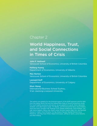 Chapter 2
World Happiness, Trust,
and Social Connections
in Times of Crisis
John F. Helliwell
Vancouver School of Economics, University of British Columbia
Haifang Huang
Department of Economics, University of Alberta
Max Norton
Vancouver School of Economics, University of British Columbia
Leonard Goff
Department of Economics, University of Calgary
Shun Wang
International Business School Suzhou,
Xi’an Jiaotong-Liverpool University
The authors are grateful for the financial support of the WHR sponsors and for data
from the Gallup World Poll and the Gallup/Meta State of Social Connections study.
For much helpful assistance and advice, we are grateful to Lara B. Aknin, Bernardo
Andretti, Chris Barrington-Leigh, Tim Besley, Jan-Emmanuel De Neve, Anya Drabkin,
Anat Noa Fanti, Dunigan Folk, Rodrigo Furst, Rafael Goldszmidt, Carol Graham, Jon
Hall, David Halpern, Nancy Hey, Sarah Jones, Richard Layard, Eden Litt, Joe Marshall,
Marwan H. Saleh, Chris McCarty, Tim Ng, Sharon Paculor, Rachel Penrod, Anna
Petherick, Julie Ray, Ryan Ritter, Rajesh Srinivasan, Jeffrey D. Sachs, Lance Stevens,
and Meik Wiking.
 