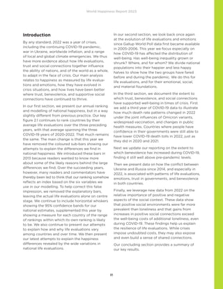 World Happiness Report 2023
31
Introduction
By any standard, 2022 was a year of crises,
including the continuing COVID-19 pandemic,
war in Ukraine, worldwide inflation, and a range
of local and global climate emergencies. We thus
have more evidence about how life evaluations,
trust and social connections together influence
the ability of nations, and of the world as a whole,
to adapt in the face of crisis. Our main analysis
relates to happiness as measured by life evalua-
tions and emotions, how they have evolved in
crisis situations, and how lives have been better
where trust, benevolence, and supportive social
connections have continued to thrive.
In our first section, we present our annual ranking
and modelling of national happiness, but in a way
slightly different from previous practice. Our key
figure 2.1 continues to rank countries by their
average life evaluations over the three preceding
years, with that average spanning the three
COVID-19 years of 2020-2022. That much remains
the same. The main change is that this year we
have removed the coloured sub-bars showing our
attempts to explain the differences we find in
national happiness. We introduced these bars in
2013 because readers wanted to know more
about some of the likely reasons behind the large
differences we find. Over the succeeding years,
however, many readers and commentators have
thereby been led to think that our ranking somehow
reflects an index based on the six variables we
use in our modelling. To help correct this false
impression, we removed the explanatory bars,
leaving the actual life evaluations alone on centre
stage. We continue to include horizontal whiskers
showing the 95% confidence bands for our
national estimates, supplemented this year by
showing a measure for each country of the range
of rankings within which its own ranking is likely
to be. We also continue to present our attempts
to explain how and why life evaluations vary
among countries and over time. We then present
our latest attempts to explain the happiness
differences revealed by the wide variations in
national life evaluations.
In our second section, we look back once again
at the evolution of life evaluations and emotions
since Gallup World Poll data first became available
in 2005-2006. This year we focus especially on
how COVID-19 has affected the distribution of
well-being. Has well-being inequality grown or
shrunk? Where, and for whom? We divide national
populations into their happier and less happy
halves to show how the two groups have fared
before and during the pandemic. We do this for
life evaluations, and for their emotional, social,
and material foundations.
In the third section, we document the extent to
which trust, benevolence, and social connections
have supported well-being in times of crisis. First
we add a third year of COVID-19 data to illustrate
how much death rate patterns changed in 2022
under the joint influences of Omicron variants,
widespread vaccination, and changes in public
health measures. Countries where people have
confidence in their governments were still able to
have lower COVID-19 death tolls in 2022, just as
they did in 2020 and 2021.
Next we update our reporting on the extent to
which benevolence has increased during COVID-19,
finding it still well above pre-pandemic levels.
Then we present data on how the conflict between
Ukraine and Russia since 2014, and especially in
2022, is associated with patterns of life evaluations,
emotions, trust in governments, and benevolence
in both countries.
Finally, we leverage new data from 2022 on the
relative importance of positive and negative
aspects of the social context. These data show
that positive social environments were far more
prevalent than loneliness and that gains from
increases in positive social connections exceed
the well-being costs of additional loneliness, even
during COVID-19. These findings help us explain
the resilience of life evaluations. While crises
impose undoubted costs, they may also expose
and even build a sense of shared connections.
Our concluding section provides a summary of
our key results.
 