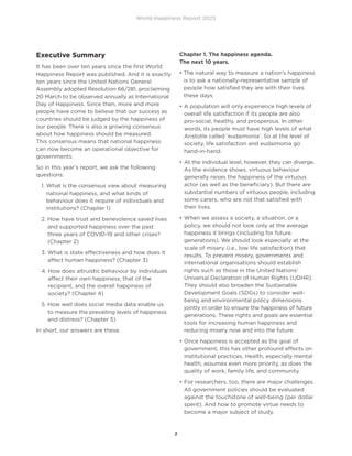 World Happiness Report 2023
2
Executive Summary
It has been over ten years since the first World
Happiness Report was published. And it is exactly
ten years since the United Nations General
Assembly adopted Resolution 66/281, proclaiming
20 March to be observed annually as International
Day of Happiness. Since then, more and more
people have come to believe that our success as
countries should be judged by the happiness of
our people. There is also a growing consensus
about how happiness should be measured.
This consensus means that national happiness
can now become an operational objective for
governments.
So in this year’s report, we ask the following
questions:
1. 
What is the consensus view about measuring
national happiness, and what kinds of
behaviour does it require of individuals and
institutions? (Chapter 1)
2. 
How have trust and benevolence saved lives
and supported happiness over the past
three years of COVID-19 and other crises?
(Chapter 2)
3. 
What is state effectiveness and how does it
affect human happiness? (Chapter 3)
4. 
How does altruistic behaviour by individuals
affect their own happiness, that of the
recipient, and the overall happiness of
society? (Chapter 4)
5. 
How well does social media data enable us
to measure the prevailing levels of happiness
and distress? (Chapter 5)
In short, our answers are these.
Chapter 1. The happiness agenda.
The next 10 years.
• 
The natural way to measure a nation’s happiness
is to ask a nationally-representative sample of
people how satisfied they are with their lives
these days.
•	
A population will only experience high levels of
overall life satisfaction if its people are also
pro-social, healthy, and prosperous. In other
words, its people must have high levels of what
Aristotle called ‘eudaimonia’. So at the level of
society, life satisfaction and eudaimonia go
hand-in-hand.
•	
At the individual level, however, they can diverge.
As the evidence shows, virtuous behaviour
generally raises the happiness of the virtuous
actor (as well as the beneficiary). But there are
substantial numbers of virtuous people, including
some carers, who are not that satisfied with
their lives.
•	
When we assess a society, a situation, or a
policy, we should not look only at the average
happiness it brings (including for future
generations). We should look especially at the
scale of misery (i.e., low life satisfaction) that
results. To prevent misery, governments and
international organisations should establish
rights such as those in the United Nations’
Universal Declaration of Human Rights (UDHR).
They should also broaden the Sustainable
Development Goals (SDGs) to consider well-
being and environmental policy dimensions
jointly in order to ensure the happiness of future
generations. These rights and goals are essential
tools for increasing human happiness and
reducing misery now and into the future.
•	
Once happiness is accepted as the goal of
government, this has other profound effects on
institutional practices. Health, especially mental
health, assumes even more priority, as does the
quality of work, family life, and community.
•	
For researchers, too, there are major challenges.
All government policies should be evaluated
against the touchstone of well-being (per dollar
spent). And how to promote virtue needs to
become a major subject of study.
 