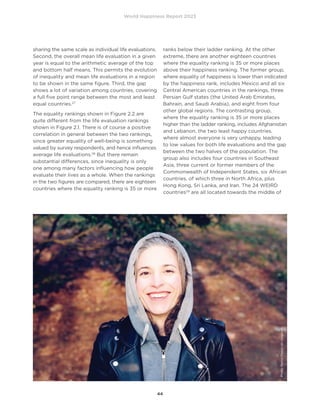 World Happiness Report 2023
44
sharing the same scale as individual life evaluations.
Second, the overall mean life evaluation in a given
year is equal to the arithmetic average of the top
and bottom half means. This permits the evolution
of inequality and mean life evaluations in a region
to be shown in the same figure. Third, the gap
shows a lot of variation among countries, covering
a full five point range between the most and least
equal countries.27
The equality rankings shown in Figure 2.2 are
quite different from the life evaluation rankings
shown in Figure 2.1. There is of course a positive
correlation in general between the two rankings,
since greater equality of well-being is something
valued by survey respondents, and hence influences
average life evaluations.28
But there remain
substantial differences, since inequality is only
one among many factors influencing how people
evaluate their lives as a whole. When the rankings
in the two figures are compared, there are eighteen
countries where the equality ranking is 35 or more
ranks below their ladder ranking. At the other
extreme, there are another eighteen countries
where the equality ranking is 35 or more places
above their happiness ranking. The former group,
where equality of happiness is lower than indicated
by the happiness rank, includes Mexico and all six
Central American countries in the rankings, three
Persian Gulf states (the United Arab Emirates,
Bahrain, and Saudi Arabia), and eight from four
other global regions. The contrasting group,
where the equality ranking is 35 or more places
higher than the ladder ranking, includes Afghanistan
and Lebanon, the two least happy countries,
where almost everyone is very unhappy, leading
to low values for both life evaluations and the gap
between the two halves of the population. The
group also includes four countries in Southeast
Asia, three current or former members of the
Commonwealth of Independent States, six African
countries, of which three in North Africa, plus
Hong Kong, Sri Lanka, and Iran. The 24 WEIRD
countries29
are all located towards the middle of
Photo
Marivi
Pazos
on
Unsplash
 