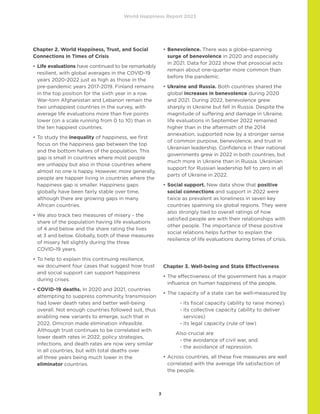 World Happiness Report 2023
3
Chapter 2. World Happiness, Trust, and Social
Connections in Times of Crisis
•	
Life evaluations have continued to be remarkably
resilient, with global averages in the COVID-19
years 2020-2022 just as high as those in the
pre-pandemic years 2017-2019. Finland remains
in the top position for the sixth year in a row.
War-torn Afghanistan and Lebanon remain the
two unhappiest countries in the survey, with
average life evaluations more than five points
lower (on a scale running from 0 to 10) than in
the ten happiest countries.
•	
To study the inequality of happiness, we first
focus on the happiness gap between the top
and the bottom halves of the population. This
gap is small in countries where most people
are unhappy but also in those countries where
almost no one is happy. However, more generally,
people are happier living in countries where the
happiness gap is smaller. Happiness gaps
globally have been fairly stable over time,
although there are growing gaps in many
African countries.
•	
We also track two measures of misery - the
share of the population having life evaluations
of 4 and below and the share rating the lives
at 3 and below. Globally, both of these measures
of misery fell slightly during the three
COVID-19 years.
•	
To help to explain this continuing resilience,
we document four cases that suggest how trust
and social support can support happiness
during crises.
•	
COVID-19 deaths. In 2020 and 2021, countries
attempting to suppress community transmission
had lower death rates and better well-being
overall. Not enough countries followed suit, thus
enabling new variants to emerge, such that in
2022, Omicron made elimination infeasible.
Although trust continues to be correlated with
lower death rates in 2022, policy strategies,
infections, and death rates are now very similar
in all countries, but with total deaths over
all three years being much lower in the
eliminator countries.
•	
Benevolence. There was a globe-spanning
surge of benevolence in 2020 and especially
in 2021. Data for 2022 show that prosocial acts
remain about one-quarter more common than
before the pandemic.
•	
Ukraine and Russia. Both countries shared the
global increases in benevolence during 2020
and 2021. During 2022, benevolence grew
sharply in Ukraine but fell in Russia. Despite the
magnitude of suffering and damage in Ukraine,
life evaluations in September 2022 remained
higher than in the aftermath of the 2014
annexation, supported now by a stronger sense
of common purpose, benevolence, and trust in
Ukrainian leadership. Confidence in their national
governments grew in 2022 in both countries, but
much more in Ukraine than in Russia. Ukrainian
support for Russian leadership fell to zero in all
parts of Ukraine in 2022.
•	
Social support. New data show that positive
social connections and support in 2022 were
twice as prevalent as loneliness in seven key
countries spanning six global regions. They were
also strongly tied to overall ratings of how
satisfied people are with their relationships with
other people. The importance of these positive
social relations helps further to explain the
resilience of life evaluations during times of crisis.
Chapter 3. Well-being and State Effectiveness
•	
The effectiveness of the government has a major
influence on human happiness of the people.
•	
The capacity of a state can be well-measured by
			 - its fiscal capacity (ability to raise money)
			 - 
its collective capacity (ability to deliver
services)
			 - its legal capacity (rule of law)
		 Also crucial are
			 - the avoidance of civil war, and
			 - the avoidance of repression.
•	
Across countries, all these five measures are well
correlated with the average life satisfaction of
the people.
 