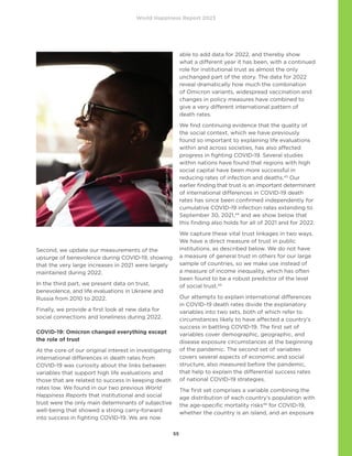 World Happiness Report 2023
55
Second, we update our measurements of the
upsurge of benevolence during COVID-19, showing
that the very large increases in 2021 were largely
maintained during 2022.
In the third part, we present data on trust,
benevolence, and life evaluations in Ukraine and
Russia from 2010 to 2022.
Finally, we provide a first look at new data for
social connections and loneliness during 2022.
COVID-19: Omicron changed everything except
the role of trust
At the core of our original interest in investigating
international differences in death rates from
COVID-19 was curiosity about the links between
variables that support high life evaluations and
those that are related to success in keeping death
rates low. We found in our two previous World
Happiness Reports that institutional and social
trust were the only main determinants of subjective
well-being that showed a strong carry-forward
into success in fighting COVID-19. We are now
able to add data for 2022, and thereby show
what a different year it has been, with a continued
role for institutional trust as almost the only
unchanged part of the story. The data for 2022
reveal dramatically how much the combination
of Omicron variants, widespread vaccination and
changes in policy measures have combined to
give a very different international pattern of
death rates.
We find continuing evidence that the quality of
the social context, which we have previously
found so important to explaining life evaluations
within and across societies, has also affected
progress in fighting COVID-19. Several studies
within nations have found that regions with high
social capital have been more successful in
reducing rates of infection and deaths.43
Our
earlier finding that trust is an important determinant
of international differences in COVID-19 death
rates has since been confirmed independently for
cumulative COVID-19 infection rates extending to
September 30, 2021,44
and we show below that
this finding also holds for all of 2021 and for 2022.
We capture these vital trust linkages in two ways.
We have a direct measure of trust in public
institutions, as described below. We do not have
a measure of general trust in others for our large
sample of countries, so we make use instead of
a measure of income inequality, which has often
been found to be a robust predictor of the level
of social trust.45
Our attempts to explain international differences
in COVID-19 death rates divide the explanatory
variables into two sets, both of which refer to
circumstances likely to have affected a country’s
success in battling COVID-19. The first set of
variables cover demographic, geographic, and
disease exposure circumstances at the beginning
of the pandemic. The second set of variables
covers several aspects of economic and social
structure, also measured before the pandemic,
that help to explain the differential success rates
of national COVID-19 strategies.
The first set comprises a variable combining the
age distribution of each country’s population with
the age-specific mortality risks46
for COVID-19,
whether the country is an island, and an exposure
Photo
Humphrey
Muleba
on
Unsplash
 