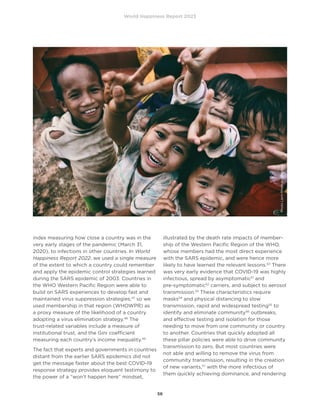 World Happiness Report 2023
56
index measuring how close a country was in the
very early stages of the pandemic (March 31,
2020), to infections in other countries. In World
Happiness Report 2022, we used a single measure
of the extent to which a country could remember
and apply the epidemic control strategies learned
during the SARS epidemic of 2003. Countries in
the WHO Western Pacific Region were able to
build on SARS experiences to develop fast and
maintained virus suppression strategies,47
so we
used membership in that region (WHOWPR) as
a proxy measure of the likelihood of a country
adopting a virus elimination strategy.48
The
trust-related variables include a measure of
institutional trust, and the Gini coefficient
measuring each country’s income inequality.49
The fact that experts and governments in countries
distant from the earlier SARS epidemics did not
get the message faster about the best COVID-19
response strategy provides eloquent testimony to
the power of a “won’t happen here” mindset,
illustrated by the death rate impacts of member-
ship of the Western Pacific Region of the WHO,
whose members had the most direct experience
with the SARS epidemic, and were hence more
likely to have learned the relevant lessons.50
There
was very early evidence that COVID-19 was highly
infectious, spread by asymptomatic51
and
pre-symptomatic52
carriers, and subject to aerosol
transmission.53
These characteristics require
masks54
and physical distancing to slow
transmission, rapid and widespread testing55
to
identify and eliminate community56
outbreaks,
and effective testing and isolation for those
needing to move from one community or country
to another. Countries that quickly adopted all
these pillar policies were able to drive community
transmission to zero. But most countries were
not able and willing to remove the virus from
community transmission, resulting in the creation
of new variants,57
with the more infectious of
them quickly achieving dominance, and rendering
Photo
Larm
Rmah
on
Unsplash
 