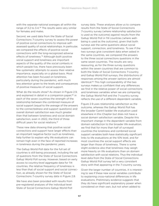 World Happiness Report 2023
67
with the separate national averages all within the
range of 3.2 to 3.4.78
The results were very similar
for females and males.
Second, we used data from the State of Social
Connections 7-country survey to assess the power
of positive social connections to improve self-
assessed quality of social relationships. In particular,
we compared the effects of positive social
connections with the long-recognized adverse
effects of loneliness.79
Although both positive
social support and loneliness are important
aspects of the quality of the social contexts in
which people live, there have previously been
few systematic attempts to assess their relative
importance, especially on a global basis. Most
attention has been focused on loneliness,
particularly during the pandemic, with much
less attention given to the levels and consequences
of positive measures of social support.
What do the results show? As shown in Figure 2.9,
and explained in detail in a companion paper,80
in
each of the seven countries the strength of the
relationship between the combined measure of
social support (equal to the average of the answers
to the connectedness and support questions) and
overall domain satisfaction was much greater
than that between loneliness and social domain
satisfaction, even in 2022, the third of three
difficult years for social relations.81
These new data showing that positive social
connections and support have larger effects than
an important negative factor such as loneliness,
help further to explain why life evaluations can
remain high even in the face of reported increases
in loneliness during the pandemic years.
The Gallup World Poll data for the full set of
countries is still being processed, including the set
of questions from the State of Social Connections
Gallup World Poll survey. However, based on early
access to country-level aggregate data for 114
countries, the relative frequency of loneliness is
less than that of social support and social connec-
tion, as already shown for the State of Social
Connections 7-country survey data in Figure 2.8.
We have also been provided with results from
pre-registered analyses of the individual level
State of Social Connections Gallup World Poll
survey data. These analyses allow us to compare
results from the State of Social Connections
7-country survey (where relationship satisfaction
is used as the outcome) against results from the
Gallup World Poll in 114 countries (where well-
being is used as the outcome), given that both
surveys ask the same questions about social
support, connection, and loneliness. To see if the
two surveys give consistent data when asked in
the same countries, we compared the answers
to the three social connections questions in the
same seven countries. The results are very
reassuring, as for the three survey questions
within the seven countries that are common to
both the State of Social Connections 7-country
and Gallup World Poll surveys, the distributions of
responses among the answer options are almost
identical.82
This high comparability of the two
surveys makes us confident that any differences
we find in the relative power of social connections
and loneliness variables when we are comparing
the Gallup World Poll and the 7-country survey
reflects the use of a different dependent variable.
Figure 2.9 uses relationship satisfaction as the
outcome, whereas the Gallup World Poll has
the broader Cantril ladder life evaluation used
elsewhere in this Chapter but does not have a
social domain satisfaction variable. Despite this
important change in the dependent variable from
domain satisfaction to the broader life evaluation,
we find that for more than half of surveyed
countries the loneliness and combined social
support variables both have statistically significant
links to life evaluations at the 10% level, and for
most countries the social support effects are
larger than those of loneliness. There is some
slight evidence also that loneliness may weigh
more heavily on life evaluations than on domain
satisfaction with social relations. Thus the individual
level data from the State of Social Connections
Gallup World Poll survey tell a very consistent
story with that appearing in the 7-country survey.
Given the larger number of countries, it is interest-
ing to see if these new social variables contribute
to explaining cross-national differences in life
evaluations. Preliminary evidence suggests that
they do have significant explanatory power when
considered on their own, but not when added to
 
