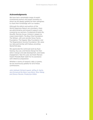World Happiness Report 2023
5
Acknowledgments
We have had a remarkable range of expert
contributing authors and expert reviewers to
whom we are deeply grateful for their willingness
to share their knowledge with our readers.
Although the editors and authors of the
World Happiness Report are volunteers, there
are administrative and research support costs
covered by our partners: Fondazione Ernesto Illy;
illycaffè; Davines Group; Unilever’s largest ice
cream brand Wall’s; The Blue Chip Foundation;
The William, Jeff, and Jennifer Gross Family
Foundation; The Happier Way Foundation; and
The Regeneration Society Foundation. We value
our data partnership with Gallup, providing
World Poll data.
We appreciate the continued work by Ryan
Swaney, Kyu Lee, and Stislow Design for their
skills in design and web development, and media
engagement. New this year, we thank Marwan
Hazem Mostafa Badr Saleh for his assistance
with reference preparation.
Whether in terms of research, data, or grants,
we are enormously grateful for all of these
contributions.
John Helliwell, Richard Layard, Jeffrey D. Sachs,
Jan-Emmanuel De Neve, Lara Aknin, Shun Wang;
and Sharon Paculor, Production Editor
 