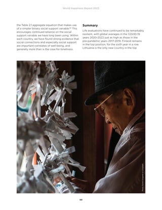 World Happiness Report 2023
68
the Table 2.1 aggregate equation that makes use
of a simpler binary social support variable.83
This
encourages continued reliance on the social
support variable we have long been using. Within
each country, we have found strong evidence that
social connections and especially social support
are important correlates of well-being, and
generally more than is the case for loneliness.
Summary
Life evaluations have continued to be remarkably
resilient, with global averages in the COVID-19
years 2020-2022 just as high as those in the
pre-pandemic years 2017-2019. Finland remains
in the top position, for the sixth year in a row.
Lithuania is the only new country in the top
Photo
Daniel
Gregoire
on
Unsplash
 