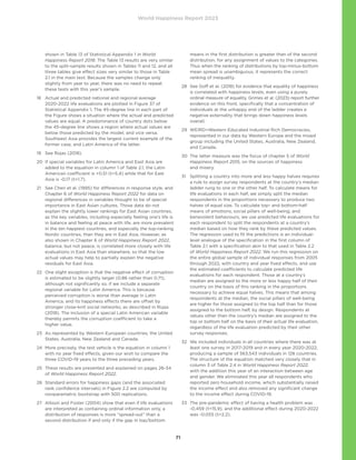 World Happiness Report 2023
71
shown in Table 13 of Statistical Appendix 1 in World
Happiness Report 2018. The Table 13 results are very similar
to the split-sample results shown in Tables 11 and 12, and all
three tables give effect sizes very similar to those in Table
2.1 in the main text. Because the samples change only
slightly from year to year, there was no need to repeat
these tests with this year’s sample.
18	
Actual and predicted national and regional average
2020-2022 life evaluations are plotted in Figure 37 of
Statistical Appendix 1. The 45-degree line in each part of
the Figure shows a situation where the actual and predicted
values are equal. A predominance of country dots below
the 45-degree line shows a region where actual values are
below those predicted by the model, and vice versa.
Southeast Asia provides the largest current example of the
former case, and Latin America of the latter.
19 See Rojas (2018).
20	
If special variables for Latin America and East Asia are
added to the equation in column 1 of Table 2.1, the Latin
American coefficient is +0.51 (t=5.4) while that for East
Asia is -0.17 (t=1.7).
21	
See Chen et al. (1995) for differences in response style, and
Chapter 6 of World Happiness Report 2022 for data on
regional differences in variables thought to be of special
importance in East Asian cultures. Those data do not
explain the slightly lower rankings for East Asian countries,
as the key variables, including especially feeling one’s life is
in balance and feeling at peace with life, are more prevalent
in the ten happiest countries, and especially the top-ranking
Nordic countries, than they are in East Asia. However, as
also shown in Chapter 6 of World Happiness Report 2022,
balance, but not peace, is correlated more closely with life
evaluations in East Asia than elsewhere, so that the low
actual values may help to partially explain the negative
residuals for East Asia.
22	
One slight exception is that the negative effect of corruption
is estimated to be slightly larger (0.86 rather than 0.71),
although not significantly so, if we include a separate
regional variable for Latin America. This is because
perceived corruption is worse than average in Latin
America, and its happiness effects there are offset by
stronger close-knit social networks, as described in Rojas
(2018). The inclusion of a special Latin American variable
thereby permits the corruption coefficient to take a
higher value.
23	
As represented by Western European countries, the United
States, Australia, New Zealand and Canada.
24	
More precisely, the test vehicle is the equation in column 1
with no year fixed effects, given our wish to compare the
three COVID-19 years to the three preceding years.
25	
These results are presented and explained on pages 26-34
of World Happiness Report 2022.
26	
Standard errors for happiness gaps (and the associated
rank confidence intervals) in Figure 2.2 are computed by
nonparametric bootstrap with 500 replications.
27	
Allison and Foster (2004) show that even if life evaluations
are interpreted as containing ordinal information only, a
distribution of responses is more “spread-out” than a
second distribution if and only if the gap in top/bottom
means in the first distribution is greater than of the second
distribution, for any assignment of values to the categories.
Thus when the ranking of distributions by top-minus-bottom
mean spread is unambiguous, it represents the correct
ranking of inequality.
28	
See Goff et al. (2018) for evidence that equality of happiness
is correlated with happiness levels, even using a purely
ordinal measure of equality. Grimes et al. (2023) report further
evidence on this front, specifically that a concentration of
individuals at the unhappy end of the ladder creates a
negative externality that brings down happiness levels
overall.
29	
WEIRD=Western Educated Industrial Rich Democracies,
represented in our data by Western Europe and the mixed
group including the United States, Australia, New Zealand,
and Canada.
30	
The latter measure was the focus of chapter 5 of World
Happiness Report 2015, on the sources of happiness
and misery.
31	
Splitting a country into more and less happy halves requires
a rule to assign survey respondents at the country’s median
ladder rung to one or the other half. To calculate means for
life evaluations in each half, we simply split the median
respondents in the proportions necessary to produce two
halves of equal size. To calculate top- and bottom-half
means of emotions, social pillars of well-being, and
benevolent behaviours, we use predicted life evaluations for
each respondent to split the respondents at a country’s
median based on how they rank by these predicted values.
The regression used to fit the predictions is an individual-
level analogue of the specification in the first column of
Table 2.1 with a specification akin to that used in Table 2.2
of World Happiness Report 2022. We run this regression on
the entire global sample of individual responses from 2005
through 2022, with country and year fixed effects, and use
the estimated coefficients to calculate predicted life
evaluations for each respondent. Those at a country’s
median are assigned to the more or less happy half of their
country on the basis of this ranking in the proportions
necessary to achieve equal halves. This means that among
respondents at the median, the social pillars of well-being
are higher for those assigned to the top half than for those
assigned to the bottom half, by design. Respondents at
values other than the country’s median are assigned to the
top or bottom half on the basis of their actual life evaluation,
regardless of the life evaluation predicted by their other
survey responses.
32	
We included individuals in all countries where there was at
least one survey in 2017-2019 and in every year 2020-2022,
producing a sample of 563,543 individuals in 128 countries.
The structure of the equation matched very closely that in
column 3 of Table 2.4 in World Happiness Report 2022,
with the addition this year of an interaction between age
and gender. We eliminated this year all respondents who
reported zero household income, which substantially raised
the income effect and also removed any significant change
to the income effect during COVID-19.
33	
The pre-pandemic effect of having a health problem was
-0.459 (t=15.9), and the additional effect during 2020-2022
was -0.055 (t=2.2).
 