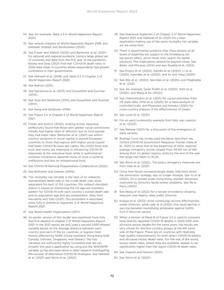 World Happiness Report 2023
72
34	
See, for example, Table 2.3 in World Happiness Report
2020.
35	
See several chapters of World Happiness Report 2018, and
Helliwell, Shiplett and Bonikowska (2020).
36	
See Fraser and Aldrich (2020) and Bartscher et al. (2021)
for national and regional evidence. Using a large global set
of countries and data from the first year of the pandemic,
Besley and Dray (2021) find that COVID-19 death rates in
2020 were lower in countries where respondents had greater
confidence in their governments.
37	
See Helliwell et al. (2018) and Table 2.3 in Chapter 2 of
World Happiness Report 2020.
38 See Aldrich (2011).
39	
See Yamamura et al. (2015) and Dussaillant and Guzmán
(2014).
40	
See Toya and Skidmore (2014) and Dussaillant and Guzmán
(2014).
41 See Kang and Skidmore (2018).
42	
See Figure 2.4 in Chapter 2 of World Happiness Report
2021.
43	
Fraser and Aldrich (2020), looking across Japanese
prefectures, found that those with greater social connections
initially had higher rates of infection, but as time passed
they had lower rates. Bartscher et al. (2021) use within-
country variations in social capital in several European
countries to show that regions with higher social capital
had fewer COVID-19 cases per capita. Wu (2021) finds that
trust and norms are important in influencing COVID-19
responses at the individual level, while in authoritarian
contexts compliance depends more on trust in political
institutions and less on interpersonal trust.
44 See COVID-19 National Preparedness Collaborative (2022).
45 See Rothstein and Uslaner (2005).
46	
This mortality risk variable is the ratio of an indirectly
standardized death rate to the crude death rate, done
separately for each of 154 countries. The indirect standard-
ization is based on interacting the US age-sex mortality
pattern for COVID-19 with each country’s overall death rate
and its population age and sex composition. Data from
Heuveline and Tzen (2021). Our procedure is described
more fully in Statistical Appendix 2 of World Happiness
Report 2021.
47 See World Health Organization (2017).
48	
An earlier version of this model was explained more fully
and first applied in chapter 2 of World Happiness Report
2021. In the 2021 report we also used a second SARS-related
variable based on the average distance between each
country and each of the six countries or regions most
heavily affected by SARS (China mainland, Hong Kong SAR,
Canada, Vietnam, Singapore, and Taiwan). The two
variables are sufficiently highly correlated that we can
simplify this year’s application by using just the WHOWPR
variable, as has also been done in other research investigating
the success of alternative COVID-19 strategies. See Helliwell
et al. (2021) and Aknin et al. (2022).
49	
See Statistical Appendix 2 of Chapter 2 of World Happiness
Report 2021, and Helliwell et al. (2021) for a later
application making use of the same mortality risk variable
we are using here.
50	
There is experimental evidence that chess players at all
levels of expertise are subject to the Einstellung (or
set-point) effect, which limits their search for better
solutions. The implications extend far beyond chess. See
Bilalic and McLeod (2014) and also Rosella et al. (2013).
51	
See Emery et al. (2020), Gandhi et al. (2020), Li et al.
(2020), Savvides et al. (2020), and Yu and Yang (2020).
52	
See Wei et al. (2020), Savvides et al. (2020), and Moghadas
et al. (220).
53	
See, for example, Godri Pollitt et al. (2020), Setti et al.
(2020), and Wang  Du (2020).
54	
See Chernozhukov et al. (2021) for causal estimates from
US state data, Ollila et al. (2020) for a meta-analysis of
controlled trials, and Miyazawa and Kaneko (2020) for
cross-country analysis of the effectiveness of masks.
55 See Louie et al. (2021).
56	
For an early community example from Italy, see Lavezzo
et al. (2020).
57	
See Mahase (2021) for a discussion of the emergence of
early variants.
58	
Rodrigo Furst has kindly used the latest data from the
Oxford COVID-19 Government Response Tracker (Hale et
al., 2021) to show that at the beginning of 2022, regional
average stringency scores ranged from 40-60 out of 100
among their six global regions, while by the end of the year
the range had fallen to 15-20.
59	
See Aknin et al. (2022). The policy stringency measures are
from Hale et al. (2021)
60	
China then faced correspondingly larger infections when
the elimination strategy was no longer feasible. See Yu et al
(2022). On a smaller scale, Hong Kong, another eliminator
overcome by Omicron, faced similar problems. See Ma 
Parry (2022).
61	
See Wang et al (2022) for a review of evidence showing
reduced case fatality rates under Omicron.
62	
Kislaya et al. (2022) show continuing vaccine effectiveness
under Omicron, while Lyke et al (2022) find rapid decline in
vaccine-boosted neutralizing antibodies against SARS-
CoV-2 Omicron variant.
63	
When a version of Panel B of Figure 2.5 is used to compare
total directly reported COVID-19 deaths in 2020-2021 with
all-cause excess deaths for the same years, the results are
very similar for the four country groups at the left hand
side of the Figure. These are all countries with relatively
high quality measurements for both direct COVID-19 deaths
and all-cause excess death rates. For the rest of the world,
excess death rates, where they are available, appear to be
significantly higher than the report COVID-19 death rates.
64 See Claeson and Hanson (2021).
65 See Aknin et al. (2022).
 
