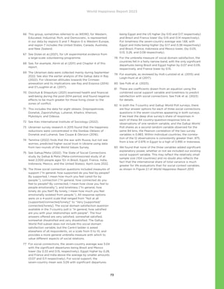 World Happiness Report 2023
73
66	
This group, sometimes referred to as WEIRD, for Western,
Educated, Industrial, Rich, and Democratic, is represented
in our data by regions 0 and 7. Region 0 is Western Europe,
and region 7 includes the United States, Canada, Australia,
and New Zealand.
67	
See Dolan et al.(2021), for UK experimental evidence from
a large-scale volunteering programme.
68	
See, for example, Aknin et al (2011) and Chapter 4 of this
report.
69	
The Ukrainian data were collected mainly during September
2022. See also the earlier analysis of the Gallup data in Ray
(2022). For Ukrainian attitudes towards the Crimean
annexation and its implications see Ray and Esipova (2014)
and O’Loughlin et al. (2017).
70	
Osiichuk  Shepotylo (2021) examined health and financial
well-being during the post-2014 period, and found negative
effects to be much greater for those living closer to the
zones of conflict.
71	
This includes the data for eight oblasts: Dnipropetrovsk,
Donetsk, Zaporizhzhya, Luhansk, Kharkiv, Kherson,
Mykolayiv, and Odessa.
72 See Kiev International Institute of Sociology (2022).
73	
Ukrainian survey research in 2015 found that the happiness
reductions were concentrated in the Donbas Oblasts of
Donetsk and Luhansk. See Coupe  Obrizon (2016).
74	
Tamilina (2022) finds that the war with Russia, but not war
worries, predicted higher social trust in Ukraine using data
from two rounds of the World Values Survey.
75	
See Gallup/Meta (2022). The State of Social Connections
study, by Gallup  Meta (Meta-commissioned study of at
least 2,000 people ages 15+ in Brazil, Egypt, France, India,
Indonesia, Mexico, and the United States), April-June 2022.
76	
The three social connection questions included measures of
support (“In general, how supported do you feel by people?
By supported, I mean how much you feel cared for by
people.”), connection (“In general, how connected do you
feel to people? By connected, I mean how close you feel to
people emotionally.”), and loneliness (“In general, how
lonely do you feel? By lonely, I mean how much you feel
emotionally isolated from people.”). All response options
were on a 4-point scale that ranged from “Not at all
[supported/connected/lonely]” to “Very [supported/
connected/lonely]. The social domain satisfaction question
available in the 7-country poll is “In general, how satisfied
are you with your relationships with people”. The four
answers offered are very satisfied, somewhat satisfied,
somewhat dissatisfied and very dissatisfied. The Gallup
World Poll subset does not include this social domain
satisfaction variable, but the Cantril ladder is asked
elsewhere of all respondents, on a scale from 0 to 10, and
provides a more general umbrella measure with which to
value different aspects of social relations.
77	
For social connections, the seven-country average was 3.04
with the significant departures being Brazil and Mexico
lower (by 0.33 and 0.15, respectively), Egypt higher by 0.28,
and France and India above the average by smaller amounts
(0.07 and 0.11 respectively). For social support, the
seven-country mean was 3.09 with significant departures
being Egypt and the US higher (by 0.10 and 0.17 respectively)
and Brazil and France lower (by 0.15 and 0.14 respectively).
For loneliness the seven-country average was 1.68, with
Egypt and India being higher (by 0.17 and 0.38 respectively)
and Brazil, France, Indonesia and Mexico lower, (by 0.05,
0.13, 0.26, and 0.08 respectively).
78	
For the umbrella measure of social domain satisfaction, the
countries fell in a fairly narrow band, with the only significant
departures being Brazil and Egypt higher by 0.07 and 0.09,
respectively, and France lower by 0.15.
79	
For example, as reviewed by Holt-Lunstad et al. (2015) and
Leigh-Hunt et al (2017).
80 See Folk et al. (2023).
81	
These are coefficients drawn from an equation using the
combined social support variable and loneliness to predict
satisfaction with social connections. See Folk et al. (2023)
for details.
82	
In both the 7-country and Gallup World Poll surveys, there
are four answer options for each of three social connections
questions in the seven countries appearing in both surveys.
If we treat the deep dive survey’s share of responses in
each of these 84 country-question-response bins as
observations of one random variable, and the Gallup World
Poll shares as a second random variable observed for the
same 84 bins, the Pearson correlation of the two survey
variables is 0.983. Within individual countries, the correla-
tion of the 12 observations is consistently greater than .975,
from a low of 0.976 in Egypt to a high of 0.995 in Indonesia.
83	
We found that none of the three variables added significant
explanatory power, whether or not we included our existing
social support variable. This may reflect the relatively small
sample size (104 countries) and no doubt also reflects the
fact that the international share of total variance is much
greater for life evaluations than for social context variables,
as shown in Figure 2.1 of World Happiness Report 2013.
 