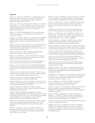 World Happiness Report 2023
74
References
Aknin, L. B., Dunn, E. W.,  Norton, M. I. (2011). Happiness runs
in a circular motion: Evidence for a positive feedback loop
between prosocial spending and happiness. Journal of
Happiness Studies, 13(2), 347–355.
Aknin, L. B., Andretti, B., Goldszmidt, R., Helliwell, J. F., Petherick,
A., De Neve, J. E., ...  Zaki, J. (2022). Policy stringency and
mental health during the COVID-19 pandemic: a longitudinal
analysis of data from 15 countries. The Lancet Public
Health, 7(5), e417–e426.
Aldrich, D. P. (2011). The externalities of strong social capital:
Post-tsunami recovery in Southeast India. Journal of Civil
Society, 7(1), 81–99.
Bartscher, A. K., Seitz, S., Siegloch, S., Slotwinski, M.,  Wehrhöfer,
N. (2021). Social capital and the spread of Covid-19: Insights
from European countries. Journal of Health Economics, 80,
102531.
Besley, T.  Dray, S., (2021). Institutions, Trust and Responsiveness:
Patterns of Government and Private Action During the
COVID-19 Pandemic. LSE Public Policy Review, 1(4), p.10. DOI:
http://doi.org/10.31389/lseppr.30
Bilalic, M.,  McLeod, P. (2014). Why good thoughts block
better ones. Scientific American, 310(3), 74–79.
Bloem, J. R.,  Oswald, A. J. (2022). The analysis of human
feelings: a practical suggestion for a robustness test. Review
of Income and Wealth, 68(3), 689-710.
Bond, T. N.,  Lang, K. (2019). The sad truth about happiness
scales. Journal of Political Economy, 127(4), 1629–1640.
Chen, C., Lee, S. Y.,  Stevenson, H. W. (1995). Response style
and cross-cultural comparisons of rating scales among East
Asian and North American students. Psychological Science, 6(3),
170–175.
Chernozhukov, V., Kasahara, H.,  Schrimpf, P. (2021). Causal
impact of masks, policies, behavior on early covid-19 pandemic
in the US. Journal of Econometrics, 220(1), 23–62.
Claeson, M.,  Hanson, S. (2021). The Swedish COVID-19
strategy revisited. The Lancet, 397(10285), 1619.
Cohen, S., Doyle, W. J., Turner, R. B., Alper, C. M.,  Skoner, D. P.
(2003). Emotional style and susceptibility to the common cold.
Psychosomatic Medicine, 65(4), 652-657.
Coupe, T.,  Obrizan, M. (2016). The impact of war on
happiness: The case of Ukraine. Journal of Economic Behavior
 Organization, 132, 228–242.
COVID-19 National Preparedness Collaborative, (2022)
Pandemic preparedness and COVID-19: An exploratory analysis
of infection and fatality rates, and contextual factors associated
with preparedness in 177 countries, from Jan 1, 2020, to
Sept 30, 2021. The Lancet, 399(10334), 1489–1512.
Danner, D. D., Snowdon, D. A.,  Friesen, W. V. (2001). Positive
emotions in early life and longevity: Findings from the nun
study. Journal of Personality and Social Psychology, 80(5),
804–813.
De Neve, J. E., Diener, E., Tay, L.,  Xuereb, C. (2013). The
objective benefits of subjective well-being. In J. F. Helliwell,
R. Layard,  J. Sachs (Eds.), World Happiness Report 2013
(pp. 54–79). New York: SDSN.
Dolan, P., Krekel, C., Shreedhar, G., Lee, H., Marshall, C.,  Smith,
A. (2021). Happy to help: The welfare effects of a nationwide
micro-volunteering programme. IZA Discussion Paper 14431.
Doyle, W. J., Gentile, D. A.,  Cohen, S. (2006). Emotional style,
nasal cytokines, and illness expression after experimental
rhinovirus exposure. Brain, Behavior, and Immunity, 20(2),
175-181.
Dussaillant, F.,  Guzmán, E. (2014). Trust via disasters: The
case of Chile’s 2010 earthquake. Disasters, 38(4), 808–832.
Emery, J. C., Russell, T. W., Liu, Y., Hellewell, J., Pearson, C. A.,
Knight, G. M., …  Houben, R. M. (2020). The contribution of
asymptomatic SARS-CoV-2 infections to transmission on the
Diamond Princess cruise ship. Elife, 9, e58699.
Ferrer-i-Carbonell, A.,  Frijters, P. (2004). How important
is methodology for the estimates of the determinants of
happiness?. The Economic Journal, 114(497), 641–659.
Folk, D., Helliwell, J.F., Norton, M.,  Tov, W. (2023) Comparing
the Effects of Loneliness, Social Support, and Social Connections
on Relationship Satisfaction in Seven Countries. In preparation.
Fraser, T.,  Aldrich, D. P. (2020). Social ties, mobility, and
covid-19 spread in Japan. https://assets.researchsquare.com/
files/rs-34517/v1/07ba6a97-bafb-44fc-979a-4c4e06519d56.pdf
Fredrickson, B. L. (2001). The role of positive emotions in
positive psychology: The broaden-and-build theory of positive
emotions. American Psychologist, 56(3), 218–226.
Gallup/Meta (2022). The State of Social Connections study.
https://dataforgood.facebook.com/dfg/docs/2022-state-of-
social-connections-study
Gandhi, M., Yokoe, D. S.,  Havlir, D. V. (2020). Asymptomatic
transmission, the Achilles’ heel of current strategies to control
COVID-19. The New England Journal of Medicine. April 24
Editorial., 2158–2160.
Godri Pollitt, K. J., Peccia, J., Ko, A. I., Kaminski, N., Dela Cruz, C.
S., Nebert, D. W., ...  Vasiliou, V. (2020). COVID-19 vulnerability:
the potential impact of genetic susceptibility and airborne
transmission. Human Genomics, 14, 1–7.
Goff, L., Helliwell, J. F.,  Mayraz, G. (2018). Inequality of
subjective well-being as a comprehensive measure of
inequality. Economic Inquiry, 56(4), 2177–2194.
Grimes, A., Jenkins, S. P.,  Tranquilli, F. (2023). The relationship
between subjective wellbeing and subjective wellbeing
inequality: An important role for skewness. Journal of Happiness
Studies, 24, 309-330.
Hale, T., Angrist, N., Goldszmidt, R., Kira, B., Petherick, A.,
Phillips, T., ...  Tatlow, H. (2021). A global panel database of
pandemic policies (Oxford COVID-19 Government Response
Tracker). Nature human behaviour, 5(4), 529-538.
Helliwell, J. F.,  Wang, S. (2011). Trust and well-being. International
Journal of Wellbeing, 1(1), 42–78.
Helliwell, J. F., Aknin, L. B., Shiplett, H., Huang, H.,  Wang, S.
(2018). Social capital and prosocial behavior as sources of
well-being. In E. Diener, S. Oishi,  L. Tay (Eds.), Handbook of
well-being. (pp. 528–543). Salt Lake City, UT: DEF Publishers.
DOI:nobascholar.co
 