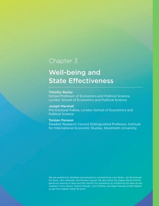 Chapter 3
Well-being and
State Effectiveness
Timothy Besley
School Professor of Economics and Political Science,
London School of Economics and Political Science
Joseph Marshall
Pre-Doctoral Fellow, London School of Economics and
Political Science
Torsten Persson
Swedish Research Council Distinguished Professor, Institute
for International Economic Studies, Stockholm University
We are grateful for detailed and perceptive comments by Lara Aknin, Jan-Emmanuel
De Neve, John Helliwell, and Richard Layard. We also thank the Gallup World Poll for
generous sharing of data and Max Norton for assistance in combining the data across
chapters in this report. Sharon Paculor, John Stislow, and Ryan Swaney kindly helped
us get the chapter ready for print.
 