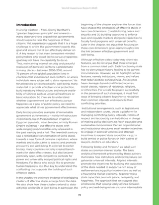 World Happiness Report 2023
79
Introduction
In a long tradition – from Jeremy Bentham’s
“greatest happiness principle” and onwards –
many observers have argued that governments
should aspire to raise the happiness of their
citizens. Yet, experience suggests that it is a huge
challenge to orient the government towards this
goal and ensure that it can effectively deliver on
it. A key reason is that even benevolent-minded
policymakers who would like to pursue a happiness
goal may not have the capability to do so.
Thus, maintaining internal security and peaceful
resolution of domestic conflicts is problematic
in many places – between 2006-2016, around
78 percent of the global population lived in
countries that experienced civil conflicts, or where
individuals were subjected to state repression.1
As
for protecting or raising citizens’ well-being, many
states fail to provide effective social protection,
build necessary infrastructure, and ensure availa-
bility of services such as universal healthcare or
basic education. So if we are to understand
whether a government can effectively pursue
happiness as a goal of public policy, we need to
appreciate what drives government effectiveness.
Early history provides examples of remarkable
government achievements – mainly infrastructure
investments, like in Mesopotamian irrigation,
Egyptian pyramids, Incan temples, or Holy Roman
Empire buildings – but effective states with
wide-ranging responsibilities only appeared in
the past century and a half. The twentieth century
saw a remarkable transformation of some states
towards a new form of cohesive capitalism, where
markets and states came to coexist and promote
prosperity and well-being. In contrast to earlier
history, many countries not only created bench-
marks for state effectiveness, but also became
politically open, with competitive contests for
power and universally enjoyed political rights and
freedoms. For those who would like to promote
human happiness, it is thus key to understand the
scaffolding that supports the building of such
effective states.
In the chapter, we show how evidence of overlapping
clusters of effective states emerge from the data.
We also show how these clusters extend to state
activities and levels of well-being. In particular, the
beginning of the chapter explores the forces that
have shaped the emergence of effective states in
two core dimensions: (i) establishing peace and
security and (ii) building capacities to enforce
laws and regulate markets alongside capacities to
fiscally fund programs with universal benefits.
Later in the chapter, we argue that focusing on
these core dimensions gives useful insights into
the link between effective government and
well-being.
Although effective states today may share key
features, we do not argue that these emerged
from a common ideal path. Each functioning state
has its own unique history, leading to its current
circumstances. However, we do highlight certain
features, namely institutions, norms, and values
that foster political cohesiveness. All societies
have cleavages based on different incomes,
social classes, regions of residence, religions,
or ethnicities. For a state to govern successfully
in the presence of such cleavages, it must find
ways of bringing citizens together to recognize
their common interests and reconcile their
conflicting priorities.
Institutional arrangements, such as legislatures
and independent courts, create a platform for
managing conflicting policy interests. Norms of
respect and reciprocity can help those in charge
of making policy decisions to reach equitable and
sustainable compromises. Certain organizational
and institutional structures entail weaker incentives
to engage in political violence and stronger
incentives to expand state capacities – e.g., to
build armies or police forces or train cadres of
lawyers, doctors, or educators.
Following Besley and Persson,2
we label such
states as common-interest states. The basic
analytical framework presented by these authors
illuminates how institutions and norms/values can
galvanize universal interests. Aligned interests
promote the incentives for building the capacities
of the state needed to support a rich array of
welfare-enhancing policy interventions as well as
a flourishing market economy. Together these
state capacities promote peace, prosperity, and
happiness. The approach that we suggest also
emphasizes that looking solely at links between
policy and well-being misses a crucial intermediate
 