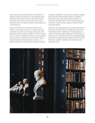 World Happiness Report 2023
80
step, namely the conditions for the delivery of
welfare-enhancing policies. It also stresses that
political institutions are vital, not only because
they play a key role in policy choice, but also
because they can help to sustain state capacities
in the long run.
Besley and Persson’s framework spells out a
theory, which does not rely on simple one-way
causation. Its stress of two-way processes and
feedback effects makes it difficult to tell a simple
story in terms of ultimate drivers, as we explain in
the discussion to follow. One of the key ideas is
the emergence of development clusters – i.e.,
different aspects of state effectiveness that tend
to appear together. In particular, the data suggest
that there are three broad clusters of states in
the world today. We order these clusters in a
hierarchy and label them (from the top down) as
common-interest states, special-interest states,
and weak states.
Based on this typology and our earlier discussion,
we frame the key long-run challenge to promote
well-being as the challenge of transitioning to a
common-interest state. However, the difficulty of
making such a transition cannot be underestimated,
given the complementary elements that maintain
the three clusters. Indeed, such transitions are
extremely rare.
Photo
by
Giammarco
Boscaro
on
Unsplash
 
