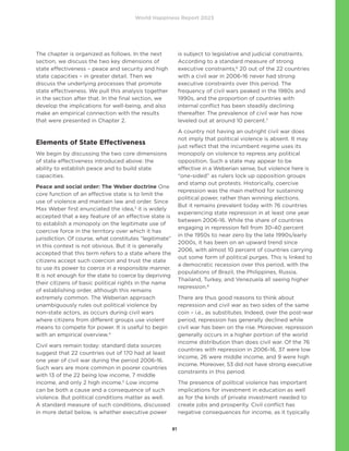 World Happiness Report 2023
81
The chapter is organized as follows. In the next
section, we discuss the two key dimensions of
state effectiveness – peace and security and high
state capacities – in greater detail. Then we
discuss the underlying processes that promote
state effectiveness. We pull this analysis together
in the section after that. In the final section, we
develop the implications for well-being, and also
make an empirical connection with the results
that were presented in Chapter 2.
Elements of State Effectiveness
We begin by discussing the two core dimensions
of state effectiveness introduced above: the
ability to establish peace and to build state
capacities.
Peace and social order: The Weber doctrine One
core function of an effective state is to limit the
use of violence and maintain law and order. Since
Max Weber first enunciated the idea,3
it is widely
accepted that a key feature of an effective state is
to establish a monopoly on the legitimate use of
coercive force in the territory over which it has
jurisdiction. Of course, what constitutes “legitimate”
in this context is not obvious. But it is generally
accepted that this term refers to a state where the
citizens accept such coercion and trust the state
to use its power to coerce in a responsible manner.
It is not enough for the state to coerce by depriving
their citizens of basic political rights in the name
of establishing order, although this remains
extremely common. The Weberian approach
unambiguously rules out political violence by
non-state actors, as occurs during civil wars
where citizens from different groups use violent
means to compete for power. It is useful to begin
with an empirical overview.4
Civil wars remain today: standard data sources
suggest that 22 countries out of 170 had at least
one year of civil war during the period 2006-16.
Such wars are more common in poorer countries
with 13 of the 22 being low income, 7 middle
income, and only 2 high income.5
Low income
can be both a cause and a consequence of such
violence. But political conditions matter as well.
A standard measure of such conditions, discussed
in more detail below, is whether executive power
is subject to legislative and judicial constraints.
According to a standard measure of strong
executive constraints,6
20 out of the 22 countries
with a civil war in 2006-16 never had strong
executive constraints over this period. The
frequency of civil wars peaked in the 1980s and
1990s, and the proportion of countries with
internal conflict has been steadily declining
thereafter. The prevalence of civil war has now
leveled out at around 10 percent.7
A country not having an outright civil war does
not imply that political violence is absent. It may
just reflect that the incumbent regime uses its
monopoly on violence to repress any political
opposition. Such a state may appear to be
effective in a Weberian sense, but violence here is
“one-sided” as rulers lock up opposition groups
and stamp out protests. Historically, coercive
repression was the main method for sustaining
political power, rather than winning elections.
But it remains prevalent today with 76 countries
experiencing state repression in at least one year
between 2006-16. While the share of countries
engaging in repression fell from 30-40 percent
in the 1950s to near zero by the late 1990s/early
2000s, it has been on an upward trend since
2006, with almost 10 percent of countries carrying
out some form of political purges. This is linked to
a democratic recession over this period, with the
populations of Brazil, the Philippines, Russia,
Thailand, Turkey, and Venezuela all seeing higher
repression.8
There are thus good reasons to think about
repression and civil war as two sides of the same
coin – i.e., as substitutes. Indeed, over the post-war
period, repression has generally declined while
civil war has been on the rise. Moreover, repression
generally occurs in a higher portion of the world
income distribution than does civil war. Of the 76
countries with repression in 2006-16, 37 were low
income, 26 were middle income, and 9 were high
income. Moreover, 53 did not have strong executive
constraints in this period.
The presence of political violence has important
implications for investment in education as well
as for the kinds of private investment needed to
create jobs and prosperity. Civil conflict has
negative consequences for income, as it typically
 