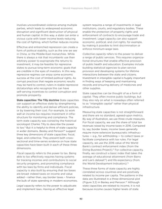 World Happiness Report 2023
82
involves uncoordinated violence among multiple
parties, which leads to widespread economic
disruption and significant destruction of physical
and human capital. In this way, a state can enter a
vicious cycle with lower income levels reducing
the cost of fighting, which further reduces income.
Effective and entrenched repression can create a
form of political stability, such as the one we see
in China, or the Middle-East monarchies. While
there is always a risk that incumbents use their
arbitrary power to expropriate the returns to
investment, it may be feasible for repressive
states to pursue long-term economic goals that
are credible in the eyes of investors. In this way,
repressive regimes can enjoy some economic
success at the cost of limited political rights. As
corrupt practices that negate economic results
may be hard to control, rulers in stable repressive
dictatorships who recognize this can have
self-serving incentives to control corruption and
promote prosperity.
State capacities: The Tilly doctrine State capacities
can support an effective state by strengthening
the ability to identify and deliver efficient policies,
or by lowering their cost. For example, to work
well an income tax requires investment in infra-
structure for monitoring and compliance. The
term state capacity was coined by the historical
sociologist Charles Tilly to describe the power
to tax.9
But it is helpful to think of state capacity
in wider domains. Besley and Persson10
suggest
three key dimensions of state capacities: fiscal,
legal, and collective. They present both cross-
sectional and time-series evidence on how state
capacities have been built in each of these three
dimensions.
Fiscal capacity refers to the power to tax. Being
able to tax effectively requires having systems
for tracking incomes and contributions to social
security programs, and promoting compliance
with tax laws by firms and individuals. Fiscal
capacity is also built by ensuring that tax bases
are broad: indeed taxes on income and value
added – rather than, say border taxes – finance
the bulk of state spending in modern economies.
Legal capacity refers to the power to adjudicate
and implement laws. Having an effective legal
system requires a range of investments in legal
institutions, courts, and regulatory bodies. These
enable the protection of property rights and
enforcement of contracts to encourage trade and
investment. Legal capacity can also support
economic, political, and civil rights, for example,
by making it possible to limit discrimination or
enforce minimum-wage laws.
Collective capacity refers to the power to deliver
a range of public services. This requires organiza-
tional structures that enable effective provision
of public health and education. Examples include
building statistical agencies to plan service
provision and developing systems for lifetime
interactions between the state and citizens.
Investment in intangible capital is hugely important
in finding ways of keeping and maintaining
records and ensuring delivery of medicines and
other supplies.
State capacities can be thought of as a form of
capital. They often involve public buildings, but
they also rely on what is nowadays often referred
to as “intangible capital” rather than physical
infrastructure.
Measuring state capacities is not straightforward
and there are no standard, agreed-upon metrics.
By way of illustration, we use three crude measures.
For fiscal capacity, we use the share of total tax
revenues raised by income taxes in 2016. Compared
to, say, border taxes, income taxes generally
require more extensive bureaucratic infrastruc-
tures — e.g., for withholding — to collect taxes or
facilitate compliance with tax rules. For legal
capacity, we use the 2016 value of the World
Bank’s contract enforcement index (from the
Doing Business Project).11
For collective capacity,
finally, we construct a basic index that takes the
average of educational attainment (from Barro
and Lee’s dataset12
) and life expectancy (from
the World Development Indicators).13
These three forms of state capacity are highly
correlated across countries and are positively
related to income per capita. The patterns in the
data are illustrated in a three-dimensional plot
(Figure 3.2) in Besley and Persson.14
Although
state capacities are related to income, it is not
because income causes higher levels of state
 