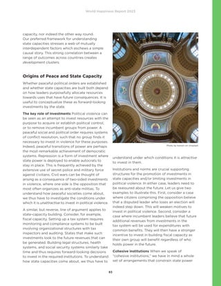 World Happiness Report 2023
83
capacity, nor indeed the other way round.
Our preferred framework for understanding
state capacities stresses a web of mutually
interdependent factors which eschews a simple
causal story. This strong correlation between a
range of outcomes across countries creates
development clusters.
Origins of Peace and State Capacity
Whether peaceful political orders are established
and whether state capacities are built both depend
on how leaders purposefully allocate resources
towards uses that have future consequences. It is
useful to conceptualize these as forward-looking
investments by the state.
The key role of investments Political violence can
be seen as an attempt to invest resources with the
purpose to acquire or establish political control,
or to remove incumbent groups from power. A
peaceful social and political order requires systems
of conflict resolution, such that no group finds it
necessary to invest in violence for these purposes.
Indeed, peaceful transitions of power are perhaps
the most remarkable achievement of democratic
systems. Repression is a form of investment where
state power is deployed to enable autocrats to
stay in place. This is frequently achieved by the
extensive use of secret police and military force
against civilians. Civil wars can be thought of
arising as a consequence of two-sided investments
in violence, where one side is the opposition that
most often organizes as anti-state militias. To
understand how peaceful societies come about,
we thus have to investigate the conditions under
which it is unattractive to invest in political violence.
A similar, but reverse, line of argument applies to
state-capacity building. Consider, for example,
fiscal capacity. Setting up a tax system requires
monitoring and compliance systems to be built
involving organizational structures with tax
inspectors and auditing. States that make such
investments look to the future revenues that can
be generated. Building legal structures, health
systems, and social security systems similarly take
time and thus requires forward-looking decisions
to invest in the required institutions. To understand
how state capacities come about, we thus have to
understand under which conditions it is attractive
to invest in them.
Institutions and norms are crucial supporting
structures for the promotion of investments in
state capacities and/or limiting investments in
political violence. In either case, leaders need to
be reassured about the future. Let us give two
examples to illustrate this. First, consider a case
where citizens comprising the opposition believe
that a disputed leader who loses an election will
indeed step down. This will weaken motives to
invest in political violence. Second, consider a
case where incumbent leaders believe that future
additional revenues from investments in the
tax system will be used for expenditures with
common benefits. They will then have a stronger
incentive to invest in building fiscal capacity as
their own group will benefit regardless of who
holds power in the future.
Cohesive institutions When we speak of
“cohesive institutions,” we have in mind a whole
set of arrangements that constrain state power
Photo by Karson on Unsplash
 