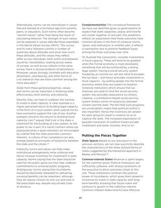 World Happiness Report 2023
87
Alternatively, norms can be internalized in values
that are learned at a formative age from parents,
peers, or educators. Such norms often become
“second nature” rather than being the result of
calculating behavior. The strength of such values
can be assessed in survey data like those assembled
in the World Values Survey (WVS). This survey
and its many followers contain a number of
questions about attitudes and show how much
these attitudes, and the values they reflect,
differ across individuals, both within and between
countries. Nonetheless, looking across waves
of surveys, as well across cohorts in the same
survey, there is strong evidence of persistence.
Moreover, values strongly correlate with education
attainment, volunteering, and other forms of
civic behavior that are more common among the
more educated.22
Aside from these general properties, values
and norms can be important in fostering state
effectiveness, both directly and indirectly.
Directly, they can help to underpin the motives
to invest in state capacity. A clear example is a
higher perceived return to building legal capacity
in the form of a court system when judicial norms
have evolved to support the rule of law. Another
example concerns the returns to building fiscal
capacity. Levi23
argues that trust in the state is
important for the building of a tax system, as the
power to tax is part of a social contract where tax
paying becomes a quasi-voluntary act encouraged
by a belief that the state promotes common
interests. A culture of tax compliance can also
emerge based on principles of reciprocity between
the state and the citizen.24
Indirectly, norms and values can help make
institutional arrangements more cohesive and
hence increase incentives for investment in state
capacity. Norms saying that the state should be
used for the public good can thus help underpin
commitments to universal public programs.
Analogously, norms saying that incumbents
should be electorally rewarded for delivering
universal benefits can be important, although
they do require citizens to turn out and vote in
the prescribed way, despite any private costs
of doing so.
Complementarities The conceptual framework
we have just sketched gives us good reasons to
expect that state capacities, peace, and income
will cluster together. In one part, this prediction
reflects an expectation that these outcomes have
common drivers in the form of cohesive norms,
values, and institutions. In another part, it reflects
a coevolution due to positive feedback loops
among the three outcomes over time.
To illustrate the coevolution, consider investments
in fiscal capacity. These will tend to be greatest
when the formal economy is most developed,
something that will be reinforced by a strong
legal system. Having a social-security system
funded by an income tax will also tend to broaden
the tax base – and hence stimulate investments in
fiscal capacity – by pulling people into the formal
economy, where they are subject to taxation.
Cohesive institutions which ensure that tax
revenues are used to fund the social-security
system also provides reassurance to citizens.
Likewise, a contribution-based social security
system fosters norms of reciprocity between
citizens and the state. The fact that such programs
are universalistic means that political control is
less important. Hence the incentives are weaker
for each group to invest in violence so as to
capture the state. The increased expectation of
peaceful resolution of conflicts fosters private
investment and raises incomes. And so on.
Putting the Pieces Together
State Spaces Based on our discussion in the
previous sections, we can now succinctly describe
the characteristics of the three stylized forms of
states suggested by the theoretical approach in
Besley and Persson.25
Common-interest States Revenue is spent largely
for the common good. Political institutions are
sufficiently cohesive, with strong constraints on
the executive to drive outcomes closer to this
one. These institutions constrain the political
power of incumbents, which gives them powerful
incentives to invest in state capacity with long-
term benefits, knowing that future rulers will
continue to govern in the collective interest.
Common-interest states tend to have effective
 