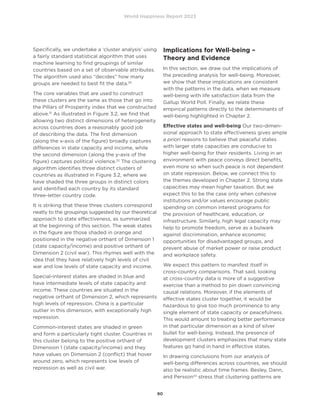 World Happiness Report 2023
90
Specifically, we undertake a ‘cluster analysis’ using
a fairly standard statistical algorithm that uses
machine learning to find groupings of similar
countries based on a set of observable attributes.
The algorithm used also “decides” how many
groups are needed to best fit the data.30
The core variables that are used to construct
these clusters are the same as those that go into
the Pillars of Prosperity index that we constructed
above.31
As illustrated in Figure 3.2, we find that
allowing two distinct dimensions of heterogeneity
across countries does a reasonably good job
of describing the data. The first dimension
(along the x-axis of the figure) broadly captures
differences in state capacity and income, while
the second dimension (along the y-axis of the
figure) captures political violence.32
The clustering
algorithm identifies three distinct clusters of
countries as illustrated in Figure 3.2, where we
have shaded the three groups in distinct colors
and identified each country by its standard
three-letter country code.
It is striking that these three clusters correspond
neatly to the groupings suggested by our theoretical
approach to state effectiveness, as summarized
at the beginning of this section. The weak states
in the figure are those shaded in orange and
positioned in the negative orthant of Dimension 1
(state capacity/income) and positive orthant of
Dimension 2 (civil war). This rhymes well with the
idea that they have relatively high levels of civil
war and low levels of state capacity and income.
Special-interest states are shaded in blue and
have intermediate levels of state capacity and
income. These countries are situated in the
negative orthant of Dimension 2, which represents
high levels of repression. China is a particular
outlier in this dimension, with exceptionally high
repression.
Common-interest states are shaded in green
and form a particularly tight cluster. Countries in
this cluster belong to the positive orthant of
Dimension 1 (state capacity/income) and they
have values on Dimension 2 (conflict) that hover
around zero, which represents low levels of
repression as well as civil war.
Implications for Well-being –
Theory and Evidence
In this section, we draw out the implications of
the preceding analysis for well-being. Moreover,
we show that these implications are consistent
with the patterns in the data, when we measure
well-being with life satisfaction data from the
Gallup World Poll. Finally, we relate these
empirical patterns directly to the determinants of
well-being highlighted in Chapter 2. 		
Effective states and well-being Our two-dimen-
sional approach to state effectiveness gives ample
a priori reasons to believe that peaceful states
with larger state capacities are conducive to
higher well-being for their residents. Living in an
environment with peace conveys direct benefits,
even more so when such peace is not dependent
on state repression. Below, we connect this to
the themes developed in Chapter 2. Strong state
capacities may mean higher taxation. But we
expect this to be the case only when cohesive
institutions and/or values encourage public
spending on common interest programs for
the provision of healthcare, education, or
infrastructure. Similarly, high legal capacity may
help to promote freedom, serve as a bulwark
against discrimination, enhance economic
opportunities for disadvantaged groups, and
prevent abuse of market power or raise product
and workplace safety.
We expect this pattern to manifest itself in
cross-country comparisons. That said, looking
at cross-country data is more of a suggestive
exercise than a method to pin down convincing
causal relations. Moreover, if the elements of
effective states cluster together, it would be
hazardous to give too much prominence to any
single element of state capacity or peacefulness.
This would amount to treating better performance
in that particular dimension as a kind of silver
bullet for well-being. Instead, the presence of
development clusters emphasizes that many state
features go hand in hand in effective states.
In drawing conclusions from our analysis of
well-being differences across countries, we should
also be realistic about time frames. Besley, Dann,
and Persson33
stress that clustering patterns are
 