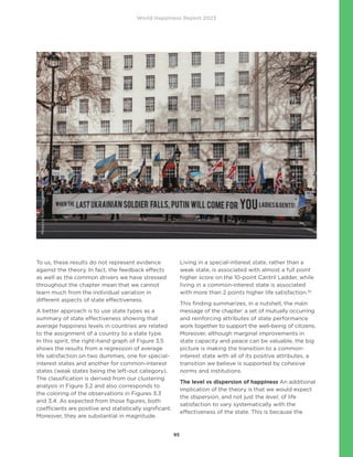 World Happiness Report 2023
95
To us, these results do not represent evidence
against the theory. In fact, the feedback effects
as well as the common drivers we have stressed
throughout the chapter mean that we cannot
learn much from the individual variation in
different aspects of state effectiveness.
A better approach is to use state types as a
summary of state effectiveness showing that
average happiness levels in countries are related
to the assignment of a country to a state type.
In this spirit, the right-hand graph of Figure 3.5
shows the results from a regression of average
life satisfaction on two dummies, one for special-
interest states and another for common-interest
states (weak states being the left-out category).
The classification is derived from our clustering
analysis in Figure 3.2 and also corresponds to
the coloring of the observations in Figures 3.3
and 3.4. As expected from those figures, both
coefficients are positive and statistically significant.
Moreover, they are substantial in magnitude.
Living in a special-interest state, rather than a
weak state, is associated with almost a full point
higher score on the 10-point Cantril Ladder, while
living in a common-interest state is associated
with more than 2 points higher life satisfaction.35
This finding summarizes, in a nutshell, the main
message of the chapter: a set of mutually occurring
and reinforcing attributes of state performance
work together to support the well-being of citizens.
Moreover, although marginal improvements in
state capacity and peace can be valuable, the big
picture is making the transition to a common-
interest state with all of its positive attributes, a
transition we believe is supported by cohesive
norms and institutions.
The level vs dispersion of happiness An additional
implication of the theory is that we would expect
the dispersion, and not just the level, of life
satisfaction to vary systematically with the
effectiveness of the state. This is because the
Photo
by
Yukon
Haughton
on
Unsplash
 