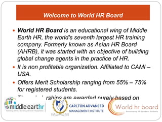 Welcome to World HR Board 
 World HR Board is an educational wing of Middle 
Earth HR, the world's seventh largest HR training 
company. Formerly known as Asian HR Board 
(AHRB), it was started with an objective of building 
global change agents in the practice of HR. 
 It is non profitable organization. Affiliated to CAMI – 
USA. 
 Offers Merit Scholarship ranging from 55% – 75% 
for registered students. 
 The scholarships are awarded purely based on 
merit. 
 