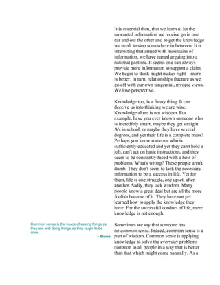 It is essential then, that we learn to let the
unwanted information we receive go in one
ear and out the other and to get the knowledge
we need, to stop somewhere in between. It is
interesting that armed with mountains of
information, we have turned arguing into a
national pastime. It seems one can always
provide more information to support a claim.
We begin to think might makes right—more
is better. In turn, relationships fracture as we
go off with our own tangential, myopic views.
We lose perspective.
Knowledge too, is a funny thing. It can
deceive us into thinking we are wise.
Knowledge alone is not wisdom. For
example, have you ever known someone who
is incredibly smart, maybe they get straight
A's in school, or maybe they have several
degrees, and yet their life is a complete mess?
Perhaps you know someone who is
sufficiently educated and yet they can't hold a
job, can't act on basic instructions, and they
seem to be constantly faced with a host of
problems. What's wrong? These people aren't
dumb. They don't seem to lack the necessary
information to be a success in life. Yet for
them, life is one struggle, one upset, after
another. Sadly, they lack wisdom. Many
people know a great deal but are all the more
foolish because of it. They have not yet
learned how to apply the knowledge they
have. For the successful conduct of life, mere
knowledge is not enough.
Common sense is the knack of seeing things as
they are and doing things as they ought to be
done.
– Stowe
Sometimes we say that someone has
no common sense. Indeed, common sense is a
part of wisdom. Common sense is applying
knowledge to solve the everyday problems
common to all people in a way that is better
than that which might come naturally. As a
 
