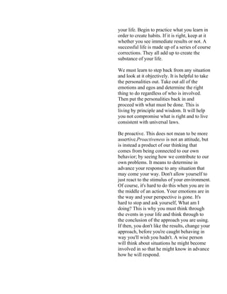 your life. Begin to practice what you learn in
order to create habits. If it is right, keep at it
whether you see immediate results or not. A
successful life is made up of a series of course
corrections. They all add up to create the
substance of your life.
We must learn to step back from any situation
and look at it objectively. It is helpful to take
the personalities out. Take out all of the
emotions and egos and determine the right
thing to do regardless of who is involved.
Then put the personalities back in and
proceed with what must be done. This is
living by principle and wisdom. It will help
you not compromise what is right and to live
consistent with universal laws.
Be proactive. This does not mean to be more
assertive.Proactiveness is not an attitude, but
is instead a product of our thinking that
comes from being connected to our own
behavior; by seeing how we contribute to our
own problems. It means to determine in
advance your response to any situation that
may come your way. Don't allow yourself to
just react to the stimulus of your environment.
Of course, it's hard to do this when you are in
the middle of an action. Your emotions are in
the way and your perspective is gone. It's
hard to stop and ask yourself, What am I
doing? This is why you must think through
the events in your life and think through to
the conclusion of the approach you are using.
If then, you don't like the results, change your
approach, before you're caught behaving in
way you'll wish you hadn't. A wise person
will think about situations he might become
involved in so that he might know in advance
how he will respond.
 
