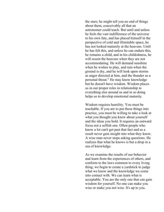 the stars; he might tell you no end of things
about them, conceivably all that an
astronomer could teach. But until and unless
he feels the vast indifference of the universe
to his own fate, and has placed himself in the
perspective of cold and illimitable space, he
has not looked maturely at the heavens. Until
he has felt this, and unless he can endure this,
he remains a child, and in his childishness, he
will resent the heavens when they are not
accommodating. He will demand sunshine
when he wishes to play, and rain when the
ground is dry, and he will look upon storms
as anger directed at him, and the thunder as a
personal threat." He may know knowledge
but he doesn't have wisdom. Wisdom places
us in our proper roles in relationship to
everything else around us and in so doing
helps us to develop emotional maturity.
Wisdom requires humility. You must be
teachable. If you are to put these things into
practice, you must be willing to take a look at
what you thought you knew about yourself
and the ideas you hold. It requires an outward
focus not a selfish one. Often people who
know a lot can't get past that fact and as a
result never gain insight into what they know.
A wise man never stops asking questions. He
realizes that what he knows is but a drop in a
sea of knowledge.
As we examine the results of our behavior
and learn from the experiences of others, and
conform to the laws common to every living
thing, we begin to create a yardstick to judge
what we know and the knowledge we come
into contact with. We can learn what is
acceptable. You are the only one that can gain
wisdom for yourself. No one can make you
wise or make you not wise. It's up to you.
 
