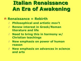 Italian Renaissance  An Era of Awakening Renaissance = Rebirth Philosophical and artistic mov’t Renew interest in Greek/Roman literature and life Need to bring this in harmony w/ Christian teachings New emphasis on power of human reason New emphasis on advances in science and arts 