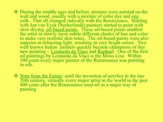 During the middle ages and before, pictures were painted on the wall and wood, usually with a mixture of color dye and egg yolk.  That all changed radically with the Renaissance.  Starting with Jan van Eyck (Netherlands) painters started to paint with slow drying,  oil-based paints .  These oil-based paints enabled the artist to slowly layer subtle different shades of hue and color to make very realistic skin tones.  The oil-based paints were also superior at refracting light, resulting in very bright colors.  Two well known Italian  painters quickly became champions of this new painting –  Leonardo da Vinci  and  Raphae l.  One of the first oil paintings by Leonardo da Vinci is the  Mona Lisa.  Within 100 years every major painter of the Renaissance was painting in oils. Note from the Future : until the invention of acrylics in the late 20th century, virtually every major artist in the world in the past 400 years after the Renaissance used oil as a major way of painting 
