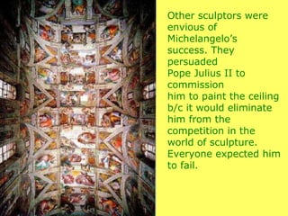 Other sculptors were envious of Michelangelo’s  success. They persuaded  Pope Julius II to commission him to paint the ceiling b/c it would eliminate him from the competition in the world of sculpture. Everyone expected him to fail. 