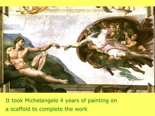 It took Michelangelo 4 years of painting on  a scaffold to complete the work . 