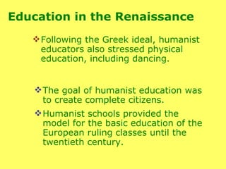 Following the Greek ideal, humanist educators also stressed physical education, including dancing.  The goal of humanist education was  to create complete citizens.  Humanist schools provided the model for the basic education of the European ruling classes until the twentieth century. Education in the Renaissance  