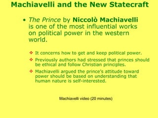 Machiavelli and the New Statecraft  The Prince  by  Niccolò Machiavelli  is one of the most influential works on political power in the western world.  It concerns how to get and keep political power.  Previously authors had stressed that princes should be ethical and follow Christian principles.  Machiavelli argued the prince’s attitude toward power should be based on understanding that human nature is self-interested. Machiavelli video (20 minutes) 