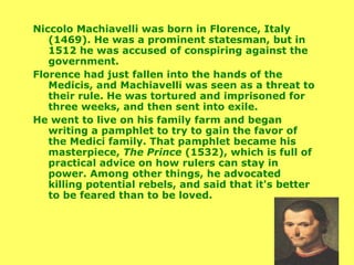 Niccolo Machiavelli was born in Florence, Italy (1469). He was a prominent statesman, but in 1512 he was accused of conspiring against the government.  Florence had just fallen into the hands of the Medicis, and Machiavelli was seen as a threat to their rule. He was tortured and imprisoned for three weeks, and then sent into exile.  He went to live on his family farm and began writing a pamphlet to try to gain the favor of the Medici family. That pamphlet became his masterpiece,  The Prince  (1532), which is full of practical advice on how rulers can stay in power. Among other things, he advocated killing potential rebels, and said that it's better to be feared than to be loved. 
