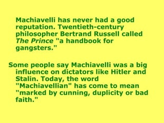 Machiavelli has never had a good reputation. Twentieth-century philosopher Bertrand Russell called  The Prince  "a handbook for gangsters."  Some people say Machiavelli was a big influence on dictators like Hitler and Stalin. Today, the word "Machiavellian" has come to mean "marked by cunning, duplicity or bad faith." 