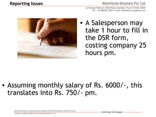 Reporting IssuesReporting Issues
• A Salesperson may
take 1 hour to fill in
the DSR form,
costing company 25
hours pm.
• Assuming monthly salary of Rs. 6000/-, this
translates into Rs. 750/- pm.
 
