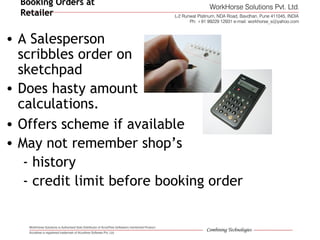 Booking Orders atBooking Orders at
RetailerRetailer
• A Salesperson
scribbles order on
sketchpad
• Does hasty amount
calculations.
• Offers scheme if available
• May not remember shop’s
- history
- credit limit before booking order
 