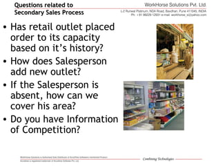 • Has retail outlet placed
order to its capacity
based on it’s history?
• How does Salesperson
add new outlet?
• If the Salesperson is
absent, how can we
cover his area?
• Do you have Information
of Competition?
Questions related toQuestions related to
Secondary Sales ProcessSecondary Sales Process
 