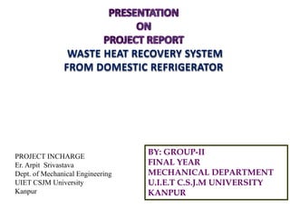 WASTE HEAT RECOVERY SYSTEM
FROM DOMESTIC REFRIGERATOR
BY: GROUP-II
FINAL YEAR
MECHANICAL DEPARTMENT
U.I.E.T C.S.J.M UNIVERSITY
KANPUR
PROJECT INCHARGE
Er. Arpit Srivastava
Dept. of Mechanical Engineering
UIET CSJM University
Kanpur
 