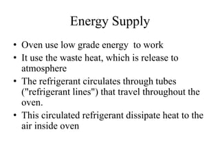 Energy Supply
• Oven use low grade energy to work
• It use the waste heat, which is release to
atmosphere
• The refrigerant circulates through tubes
("refrigerant lines") that travel throughout the
oven.
• This circulated refrigerant dissipate heat to the
air inside oven
 